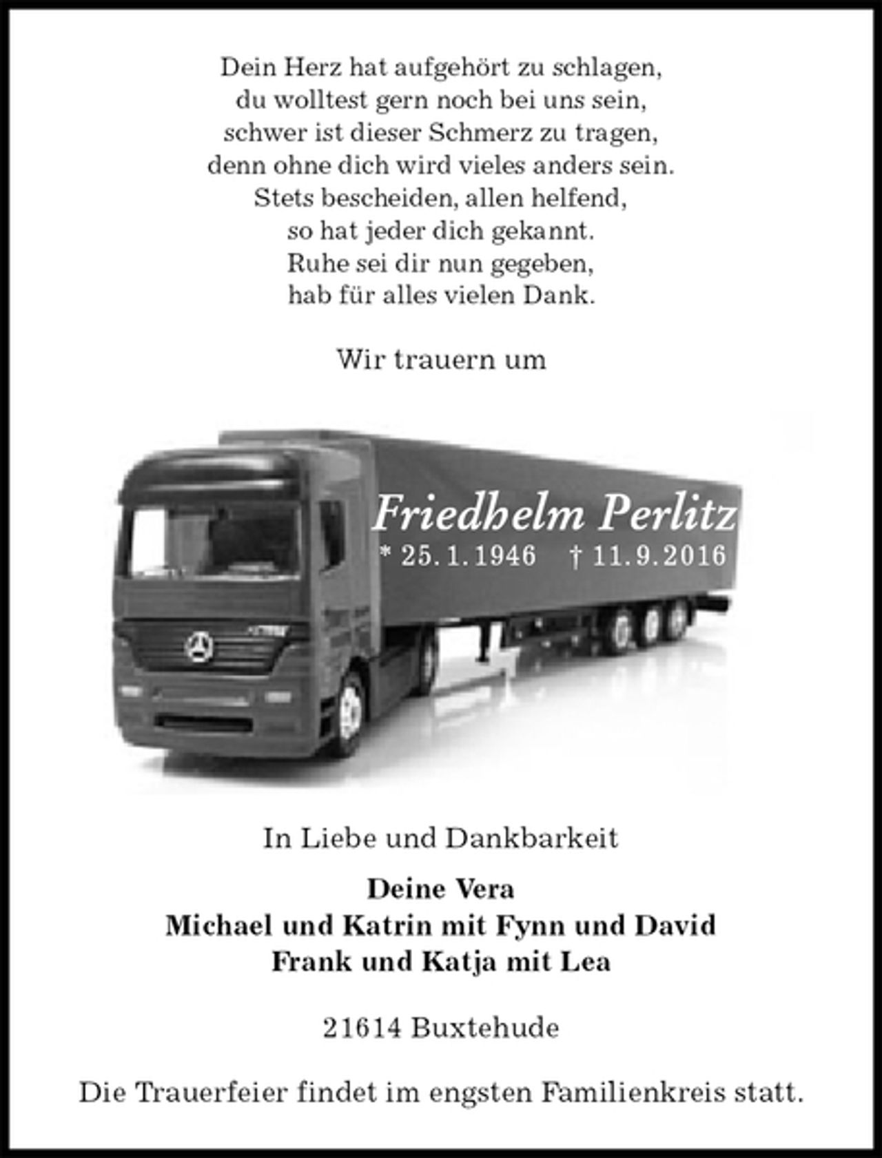 <p>Dein Herz hat aufgehört zu schlagen,<br />du wolltest gern noch bei uns sein,<br />schwer ist dieser Schmerz zu tragen,<br />denn ohne dich wird vieles anders sein.<br />Stets bescheiden, allen helfend,<br />so hat jeder dich gekannt.<br />Ruhe sei dir nun gegeben,<br />hab für alles vielen Dank.<br />Wir trauern um<br />Friedhelm Perlitz<br />* 25. 1. 1946 † 11. 9. 2016<br />In Liebe und Dankbarkeit<br />Deine Vera<br />Michael und Katrin mit Fynn und David<br />Frank und Katja mit Lea<br />21614 Buxtehude<br />Die Trauerfeier findet im engsten Familienkreis statt.</p>