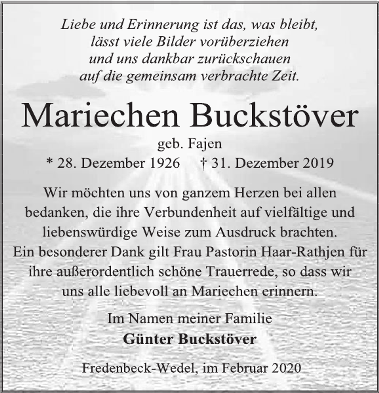 <p>Liebe und Erinnerung ist das, was bleibt,<br />lässt viele Bilder vorüberziehen<br />und uns dankbar zurückschauen<br />auf die gemeinsam verbrachte Zeit.<br />Mariechen Buckstöver<br />geb. Fajen<br />* 28. Dezember 1926 † 31. Dezember 2019<br />Wir möchten uns von ganzem Herzen bei allen bedanken, die ihre Verbundenheit auf vielfältige und liebenswürdige Weise zum Ausdruck brachten.<br />Ein besonderer Dank gilt Frau Pastorin Haar-Rathjen für ihre außerordentlich schöne Trauerrede, so dass wir<br />uns alle liebevoll an Mariechen erinnern.<br />Im Namen meiner Familie<br />Günter Buckstöver<br />Fredenbeck-Wedel, im Februar 2020</p>