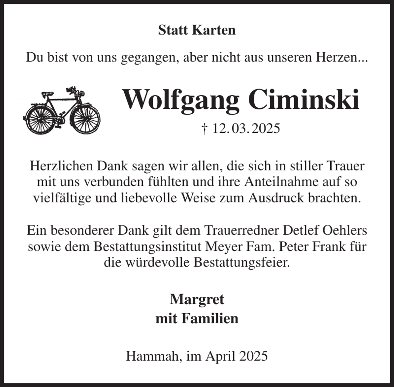 <p>Statt Karten</p><p>Du bist von uns gegangen, aber nicht aus unseren Herzen...<br />Wolfgang Ciminski<br />† 12. 03. 2025<br />Herzlichen Dank sagen wir allen, die sich in stiller Trauer<br />mit uns verbunden fühlten und ihre Anteilnahme auf so<br />vielfältige und liebevolle Weise zum Ausdruck brachten.</p><p>Ein besonderer Dank gilt dem Trauerredner Detlef Oehlers<br />sowie dem Bestattungsinstitut Meyer Fam. Peter Frank für<br />die würdevolle Bestattungsfeier.<br />Margret<br />mit Familien<br />Hammah, im April 2025</p>