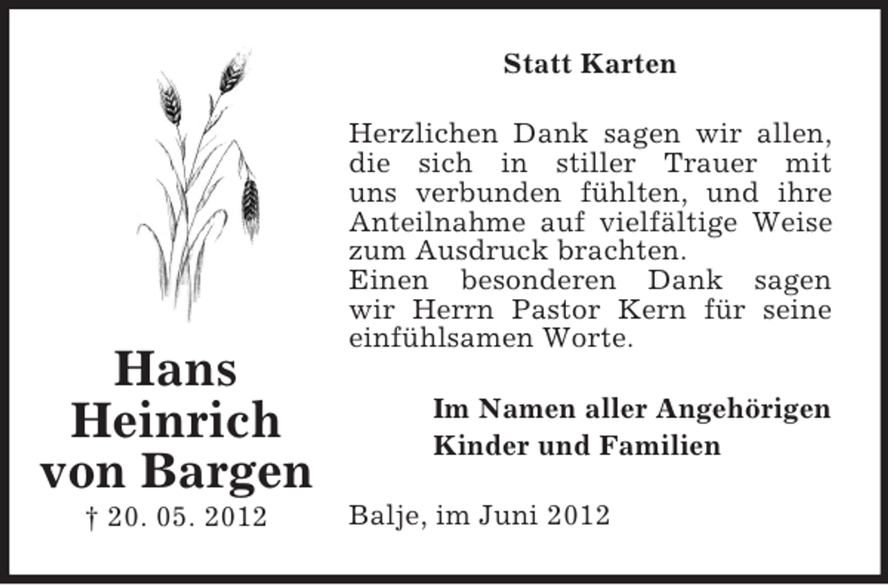 <p>Statt Karten</p><p>Hans<br />Heinrich<br />von Bargen<br />† 20. 05. 2012</p><p>Herzlichen Dank sagen wir allen,<br />die sich in stiller Trauer mit<br />uns verbunden fühlten, und ihre<br />Anteilnahme auf vielfältige Weise<br />zum Ausdruck brachten.<br />Einen besonderen Dank sagen<br />wir Herrn Pastor Kern für seine<br />einfühlsamen Worte.<br />Im Namen aller Angehörigen<br />Kinder und Familien<br />Balje, im Juni 2012</p>