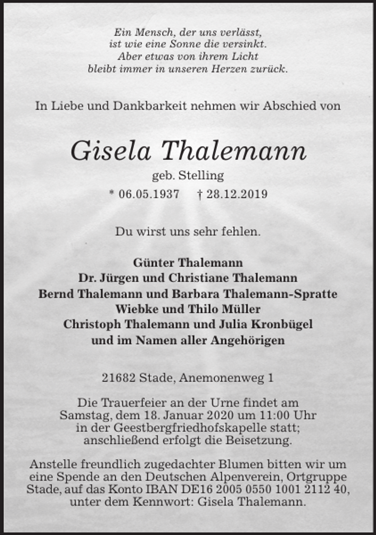 <p>Ein Mensch, der uns verlässt,<br />ist wie eine Sonne die versinkt.<br />Aber etwas von ihrem Licht<br />bleibt immer in unseren Herzen zurück.<br />In Liebe und Dankbarkeit nehmen wir Abschied von<br />Gisela Thalemann<br />geb. Stelling<br />* 06.05.1937 † 28.12.2019<br />Du wirst uns sehr fehlen.</p><p>Günter Thalemann<br />Dr. Jürgen und Christiane Thalemann<br />Bernd Thalemann und Barbara Thalemann-Spratte<br />Wiebke und Thilo Müller<br />Christoph Thalemann und Julia Kronbügel<br />und im Namen aller Angehörigen<br />21682 Stade, Anemonenweg 1</p><p>Die Trauerfeier an der Urne findet am<br />Samstag, dem 18. Januar 2020 um 11:00 Uhr<br />in der Geestbergfriedhofskapelle statt;<br />anschließend erfolgt die Beisetzung.</p><p>Anstelle freundlich zugedachter Blumen bitten wir um eine Spende an den Deutschen Alpenverein, Ortgruppe Stade, auf das Konto IBAN DE16 2005 0550 1001 2112 40, unter dem Kennwort: Gisela Thalemann.</p>