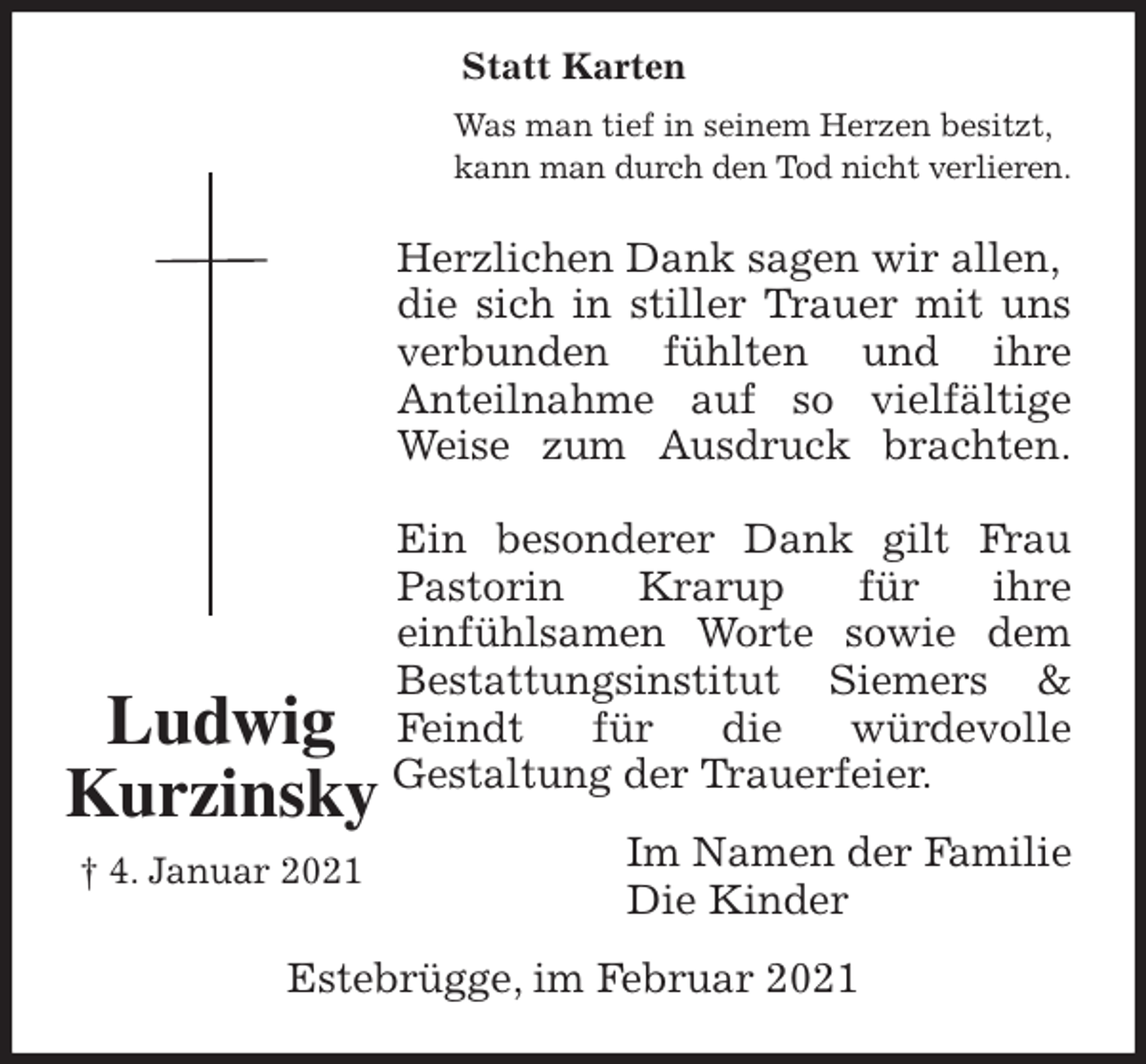 <p>Was man tief in seinem Herzen besitzt,<br />kann man durch den Tod nicht verlieren.<br />Herzlichen Dank sagen wir allen, die sich in stiller Trauer mit uns<br />verbunden fühlten und ihre<br />Anteilnahme auf so vielfältige<br />Weise zum Ausdruck brachten.</p>
<p>Ein besonderer Dank gilt Frau<br />Pastorin Krarup für ihre<br />einfühlsamen Worte sowie dem<br />Bestattungsinstitut Siemers &amp;<br />Feindt für die würdevolle<br />Gestaltung der Trauerfeier.<br />Im Namen der Familie<br />Die Kinder<br />Estebrügge, im Februar 2021<br />Ludwig</p>
<p>Kurzinsky<br />† 4. Januar 2021</p>
<p>Statt Karten</p>