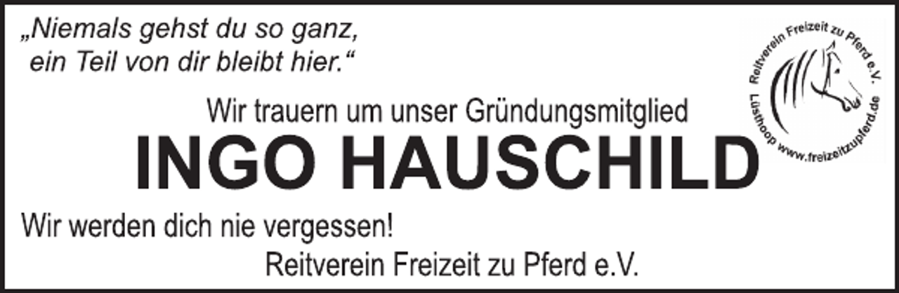 <p>„Niemals gehst du so ganz,<br />ein Teil von dir bleibt hier.“<br />Wir trauern um unser Gründungsmitglied<br />INGO HAUSCHILD<br />Wir werden dich nie vergessen!<br />Reitverein Freizeit zu Pferd e.V.</p>