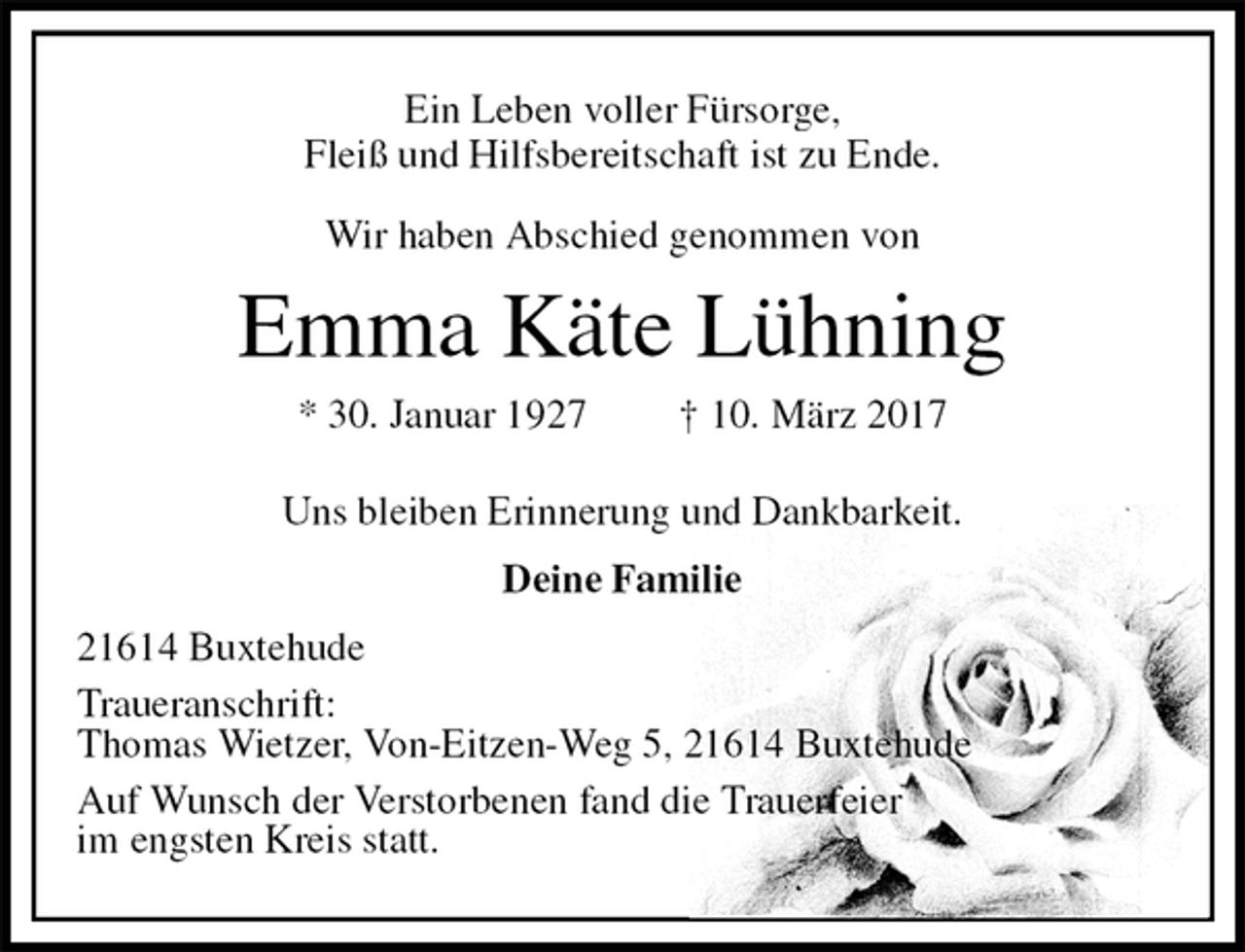 <p>Ein Leben voller Fürsorge,<br />Fleiß und Hilfsbereitschaft ist zu Ende.</p><p>Wir haben Abschied genommen von<br />Emma Käte Lühning<br />* 30. Januar 1927 † 10. März 2017<br />Uns bleiben Erinnerung und Dankbarkeit.<br />Deine Familie<br />21614 Buxtehude<br />Traueranschrift:<br />Thomas Wietzer, Von-Eitzen-Weg 5, 21614 Buxtehude<br />Auf Wunsch der Verstorbenen fand die Trauerfeier<br />im engsten Kreis statt.</p>