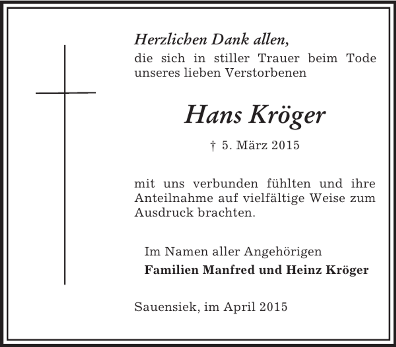<p>Herzlichen Dank allen,<br />die sich in stiller Trauer beim Tode<br />unseres lieben Verstorbenen<br />Hans Kröger<br />† 5. März 2015<br />mit uns verbunden fühlten und ihre Anteilnahme auf vielfältige Weise zum Ausdruck brachten.<br />Im Namen aller Angehörigen<br />Familien Manfred und Heinz Kröger<br />Sauensiek, im April 2015</p>