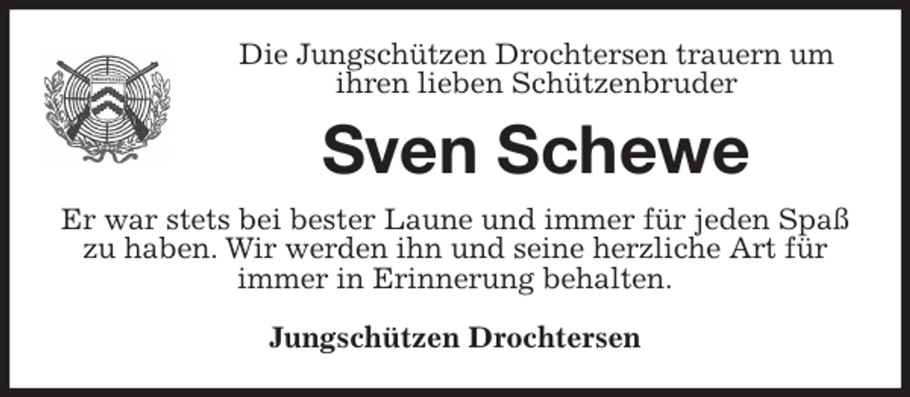 <p>Die Jungschützen Drochtersen trauern um<br />ihren lieben Schützenbruder<br />Sven Schewe<br />Er war stets bei bester Laune und immer für jeden Spaß zu haben. Wir werden ihn und seine herzliche Art für immer in Erinnerung behalten.</p>
<p>Jungschützen Drochtersen</p>