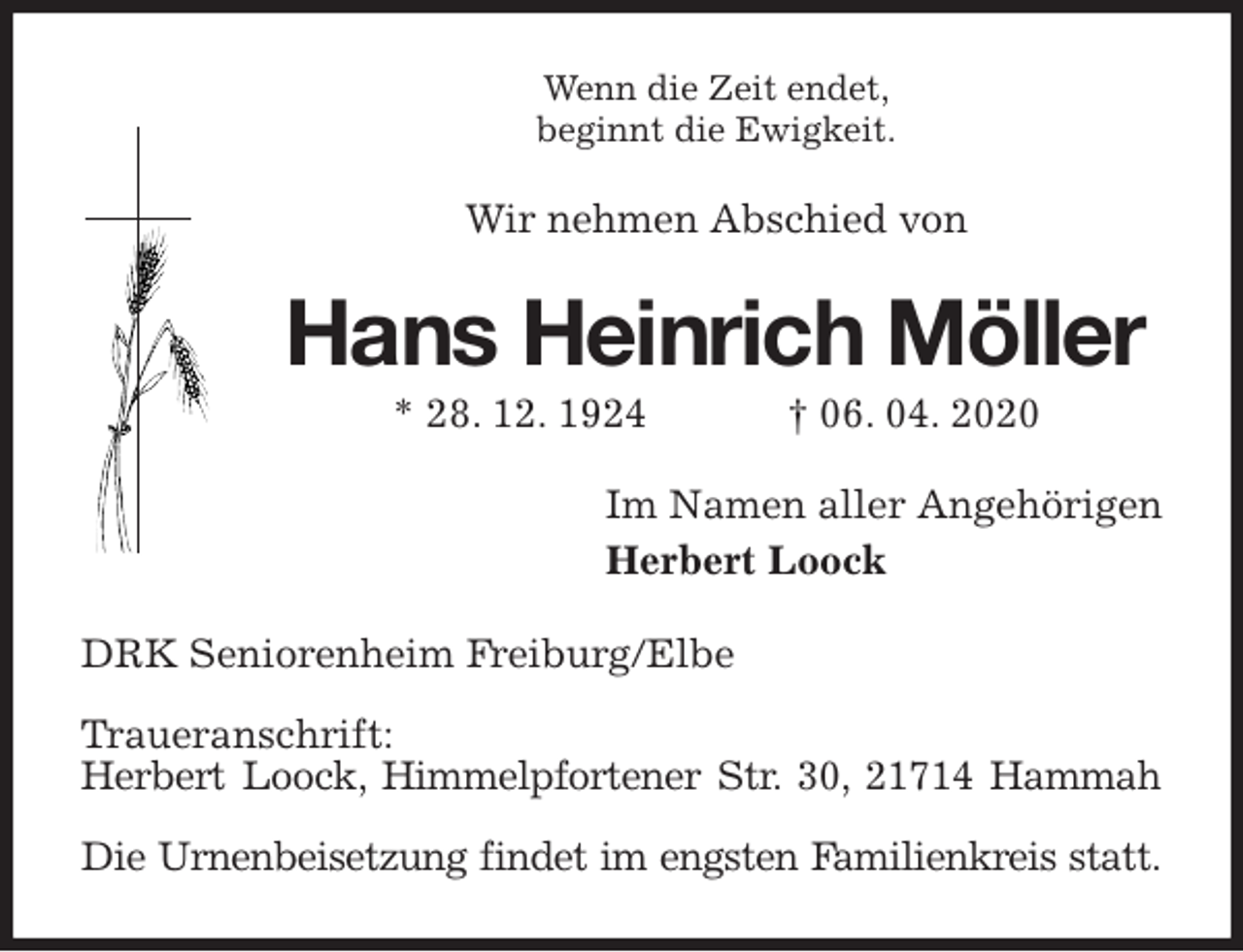 <p>Wenn die Zeit endet,<br />beginnt die Ewigkeit.<br />Wir nehmen Abschied von<br />Hans Heinrich Möller<br />* 28. 12. 1924 † 06. 04. 2020<br />Im Namen aller Angehörigen<br />Herbert Loock<br />DRK Seniorenheim Freiburg/Elbe</p>
<p>Traueranschrift:<br />Herbert Loock, Himmelpfortener Str. 30, 21714 Hammah</p>
<p>Die Urnenbeisetzung findet im engsten Familienkreis statt.</p>