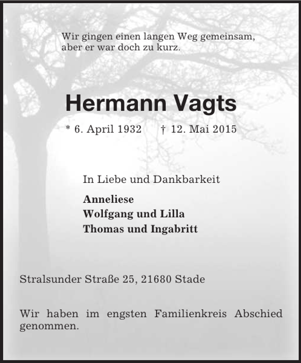 <p>Wir gingen einen langen Weg gemeinsam,<br />aber er war doch zu kurz.<br />Hermann Vagts<br />* 6. April 1932 † 12. Mai 2015<br />In Liebe und Dankbarkeit<br />Anneliese<br />Wolfgang und Lilla<br />Thomas und Ingabritt<br />Stralsunder Straße 25, 21680 Stade</p>
<p>Wir haben im engsten Familienkreis Abschied<br />genommen.</p>