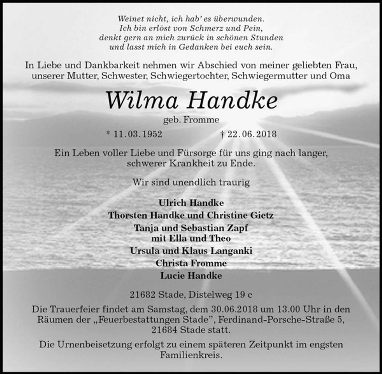 <p>Weinet nicht, ich hab’ es überwunden.<br />Ich bin erlöst von Schmerz und Pein,<br />denkt gern an mich zurück in schönen Stunden<br />und lasst mich in Gedanken bei euch sein.<br />In Liebe und Dankbarkeit nehmen wir Abschied von meiner geliebten Frau,<br />unserer Mutter, Schwester, Schwiegertochter, Schwiegermutter und Oma<br />Wilma Handke<br />geb. Fromme<br />* 11. 03. 1952 † 22. 06. 2018<br />Ein Leben voller Liebe und Fürsorge für uns ging nach langer,<br />schwerer Krankheit zu Ende.<br />Wir sind unendlich traurig</p><p>Ulrich Handke<br />Thorsten Handke und Christine Gietz<br />Tanja und Sebastian Zapf<br />mit Ella und Theo<br />Ursula und Klaus Langanki<br />Christa Fromme<br />Lucie Handke<br />21682 Stade, Distelweg 19 c<br />Die Trauerfeier findet am Samstag, dem 30.06.2018 um 13.00 Uhr in den<br />Räumen der „Feuerbestattungen Stade”, Ferdinand-Porsche-Straße 5,<br />21684 Stade statt.<br />Die Urnenbeisetzung erfolgt zu einem späteren Zeitpunkt im engsten<br />Familienkreis.</p>