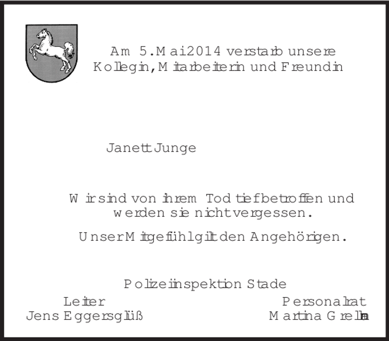 <p>Am 5. Mai 2014 verstarb unsere<br />Kollegin, Mitarbeiterin und Freundin</p><p>Janett Junge<br />Wir sind von ihrem Tod tief betroffen und<br />werden sie nicht vergessen.<br />Unser Mitgefühl gilt den Angehörigen.<br />Polizeiinspektion Stade<br />Leiter Personalrat<br />Jens Eggersglüß Martina Grellmann</p>