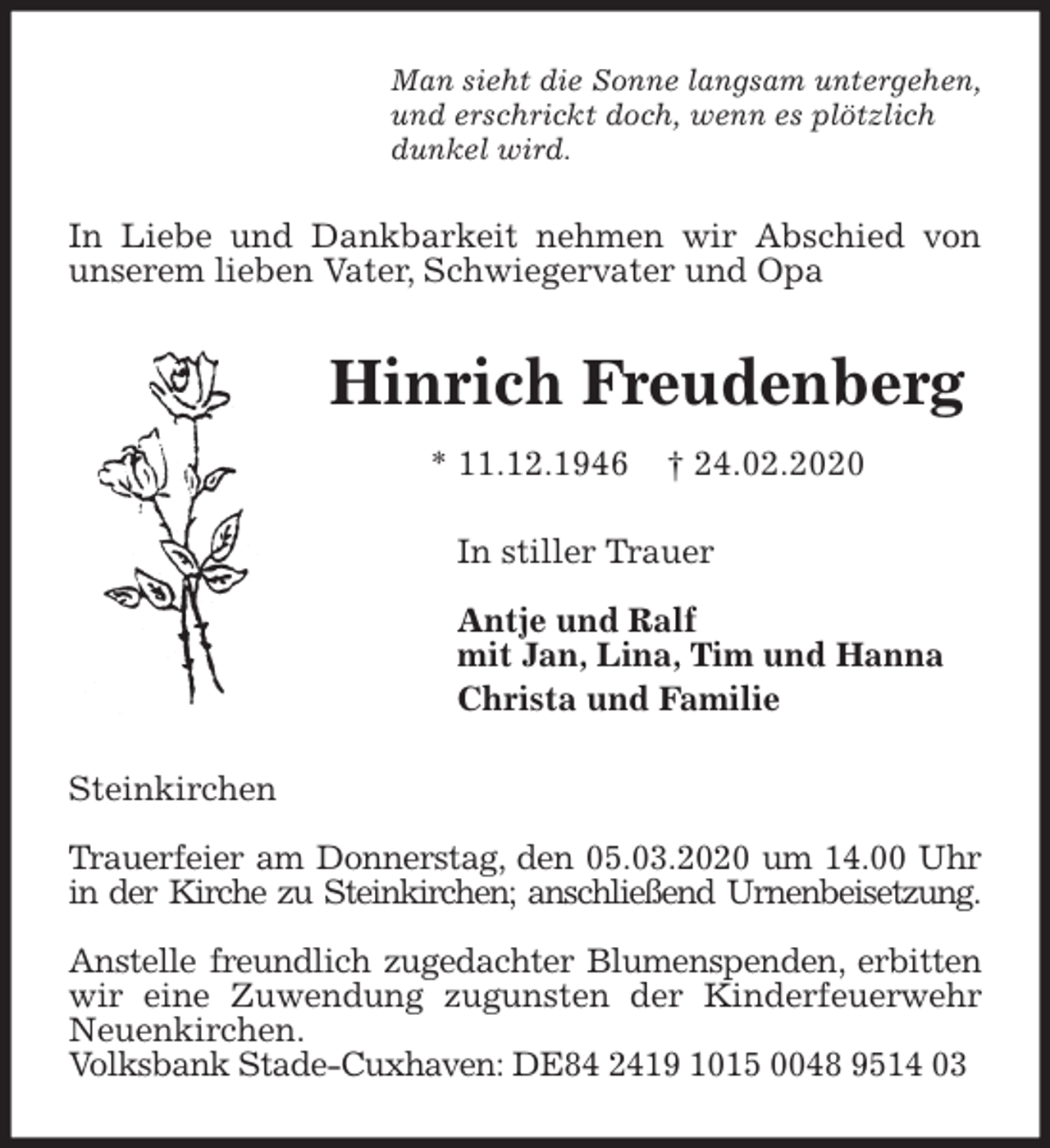 <p>Man sieht die Sonne langsam untergehen,<br />und erschrickt doch, wenn es plötzlich<br />dunkel wird.<br />In Liebe und Dankbarkeit nehmen wir Abschied von unserem lieben Vater, Schwiegervater und Opa<br />Hinrich Freudenberg<br />* 11.12.1946 † 24.02.2020<br />In stiller Trauer</p>
<p>Antje und Ralf<br />mit Jan, Lina, Tim und Hanna<br />Christa und Familie<br />Steinkirchen</p>
<p>Trauerfeier am Donnerstag, den 05.03.2020 um 14.00 Uhr in der Kirche zu Steinkirchen; anschließend Urnenbeisetzung.</p>
<p>Anstelle freundlich zugedachter Blumenspenden, erbitten wir eine Zuwendung zugunsten der Kinderfeuerwehr Neuenkirchen.<br />Volksbank Stade-Cuxhaven: DE84 2419 1015 0048 9514 03</p>