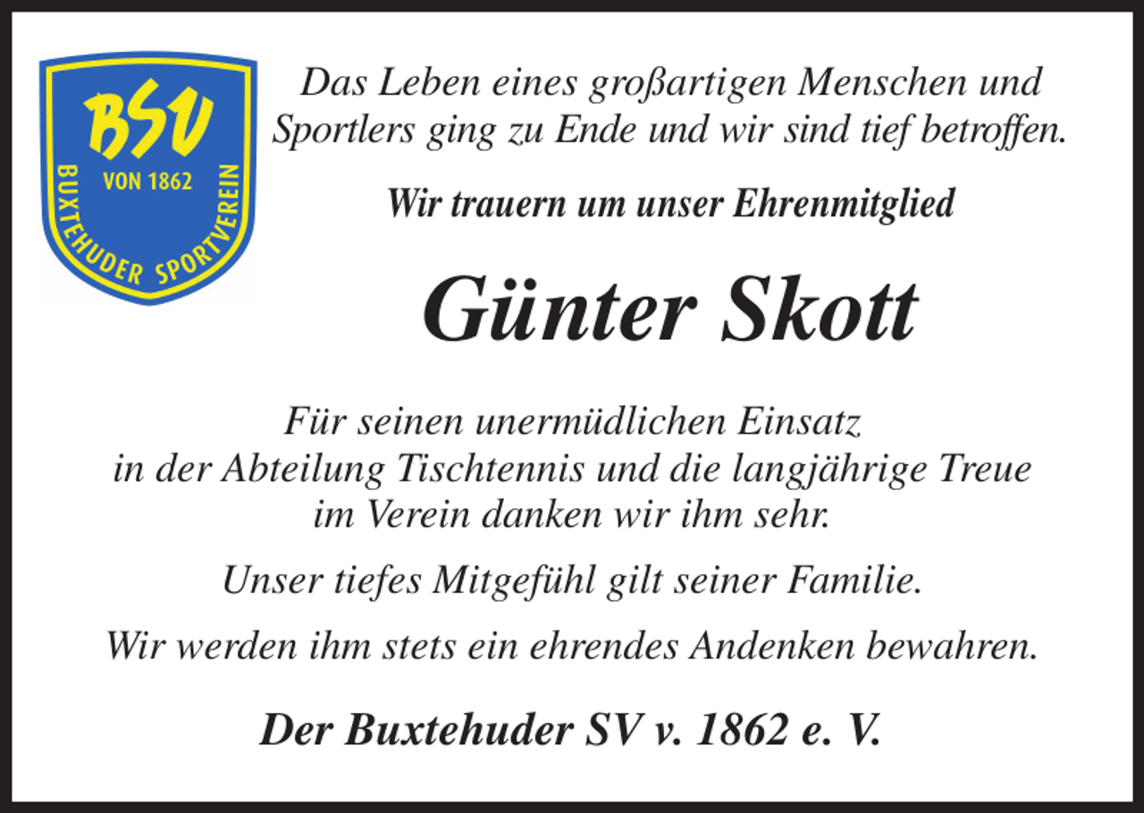 <p>Das Leben eines großartigen Menschen und<br />Sportlers ging zu Ende und wir sind tief betroffen.<br />Wir trauern um unser Ehrenmitglied<br />Günter Skott<br />Für seinen unermüdlichen Einsatz<br />in der Abteilung Tischtennis und die langjährige Treue<br />im Verein danken wir ihm sehr.<br />Unser tiefes Mitgefühl gilt seiner Familie.<br />Wir werden ihm stets ein ehrendes Andenken bewahren.<br />Der Buxtehuder SV v. 1862 e. V.</p>