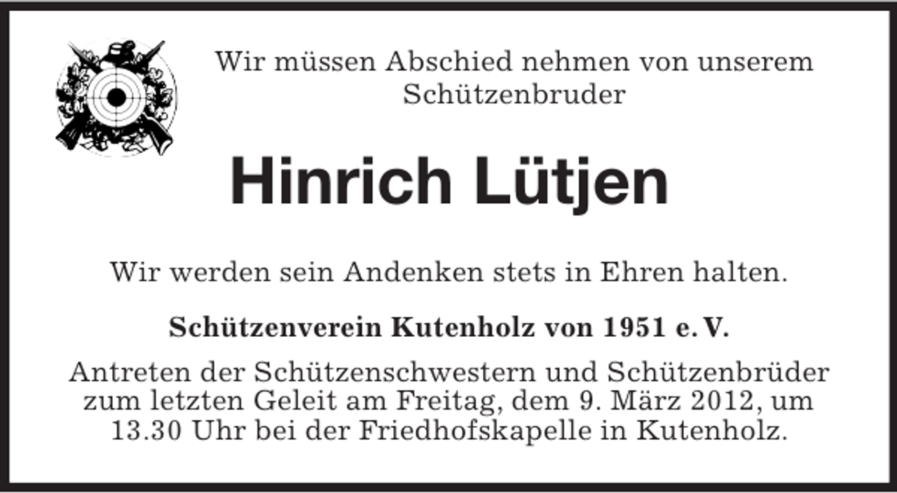 <p>Wir müssen Abschied nehmen von unserem<br />Schützenbruder</p><p>Hinrich Lütjen<br />Wir werden sein Andenken stets in Ehren halten.<br />Schützenverein Kutenholz von 1951 e. V.<br />Antreten der Schützenschwestern und Schützenbrüder<br />zum letzten Geleit am Freitag, dem 9. März 2012, um<br />13.30 Uhr bei der Friedhofskapelle in Kutenholz.</p>