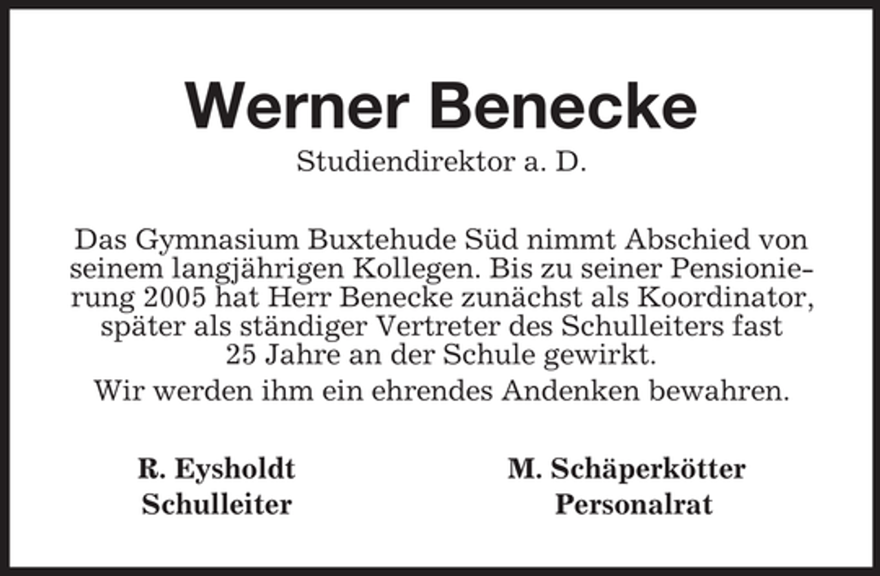 <p>Werner Benecke<br />Studiendirektor a. D.<br />Das Gymnasium Buxtehude Süd nimmt Abschied von seinem langjährigen Kollegen. Bis zu seiner Pensionierung 2005 hat Herr Benecke zunächst als Koordinator, später als ständiger Vertreter des Schulleiters fast 25 Jahre an der Schule gewirkt.<br />Wir werden ihm ein ehrendes Andenken bewahren.<br />R. Eysholdt M. Schäperkötter<br />Schulleiter Personalrat</p>