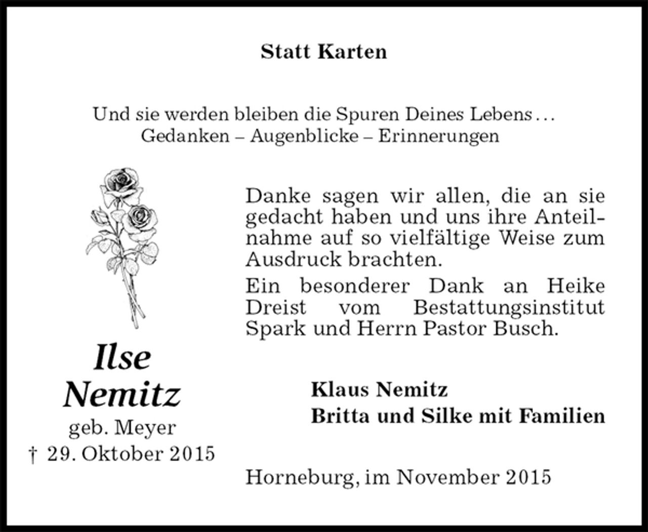 <p>Statt Karten<br />Und sie werden bleiben die Spuren Deines Lebens . . .<br />Gedanken – Augenblicke – Erinnerungen<br />Danke sagen wir allen, die an sie gedacht haben und uns ihre Anteilnahme auf so vielfältige Weise zum Ausdruck brachten.<br />Ein besonderer Dank an Heike Dreist vom Bestattungsinstitut Spark und Herrn Pastor Busch.<br />Klaus Nemitz<br />Britta und Silke mit Familien<br />Horneburg, im November 2015<br />Ilse<br />Nemitz<br />geb. Meyer<br />† 29. Oktober 2015</p>
