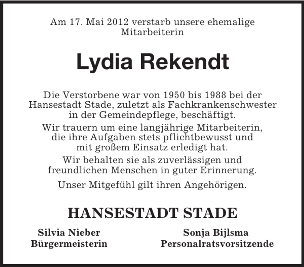 <p>Am 17. Mai 2012 verstarb unsere ehemalige<br />Mitarbeiterin<br />Lydia Rekendt<br />Die Verstorbene war von 1950 bis 1988 bei der<br />Hansestadt Stade, zuletzt als Fachkrankenschwester<br />in der Gemeindepflege, beschäftigt.<br />Wir trauern um eine langjährige Mitarbeiterin,<br />die ihre Aufgaben stets pflichtbewusst und<br />mit großem Einsatz erledigt hat.<br />Wir behalten sie als zuverlässigen und<br />freundlichen Menschen in guter Erinnerung.<br />Unser Mitgefühl gilt ihren Angehörigen.<br />HANSESTADT STADE<br />Silvia Nieber Sonja Bijlsma<br />Bürgermeisterin Personalratsvorsitzende</p>
