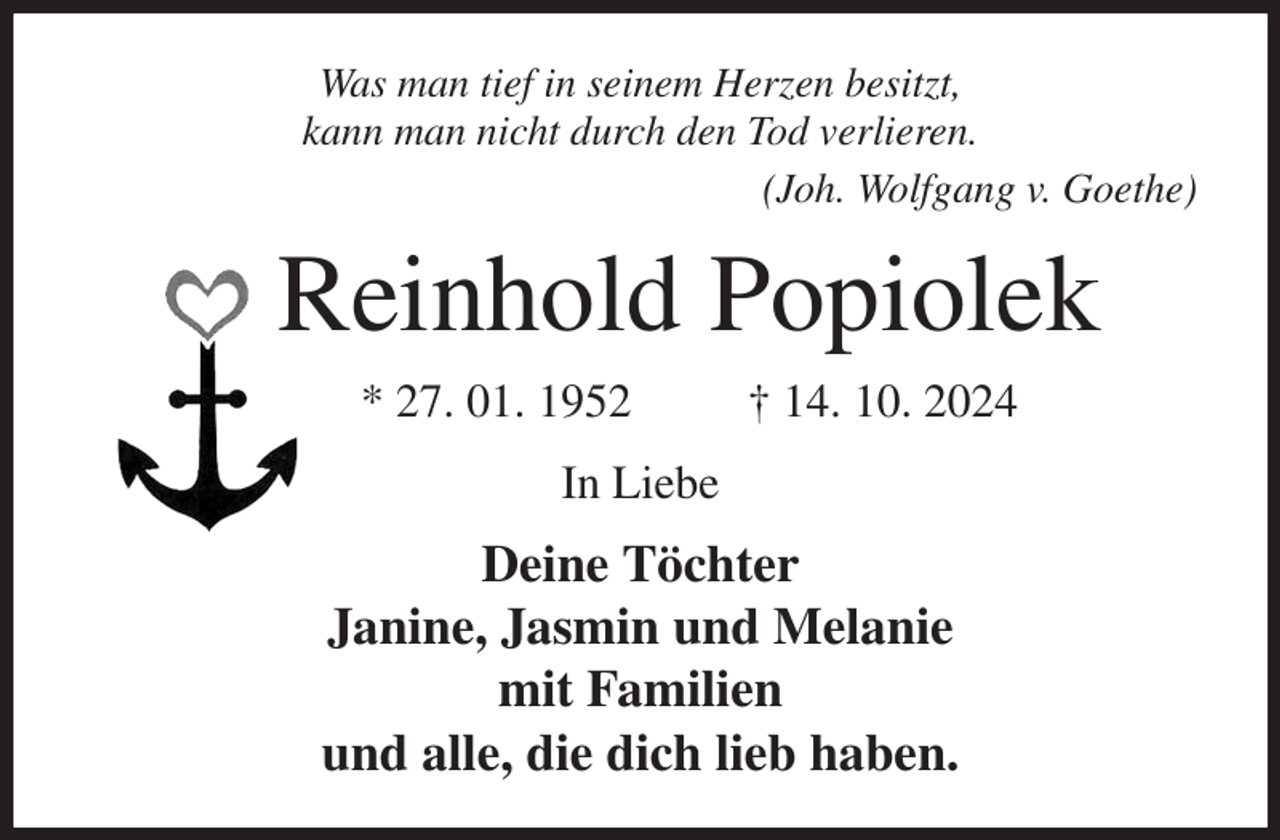 <p>Was man tief in seinem Herzen besitzt,<br />kann man nicht durch den Tod verlieren.<br />(Joh. Wolfgang v. Goethe)<br />Reinhold Popiolek<br />* 27. 01. 1952 † 14. 10. 2024<br />In Liebe<br />Deine Töchter<br />Janine, Jasmin und Melanie<br />mit Familien<br />und alle, die dich lieb haben.</p>