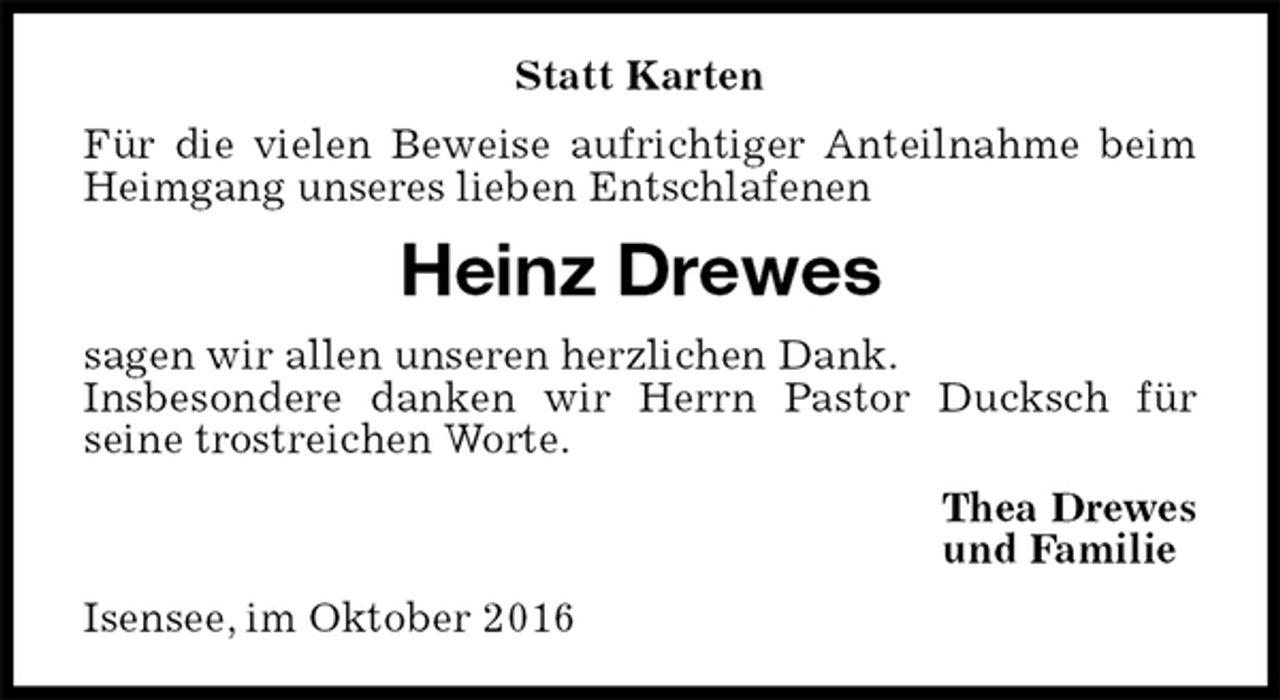 <p>Statt Karten<br />Für die vielen Beweise aufrichtiger Anteilnahme beim Heimgang unseres lieben Entschlafenen<br />Heinz Drewes<br />sagen wir allen unseren herzlichen Dank.<br />Insbesondere danken wir Herrn Pastor Ducksch für<br />seine trostreichen Worte.<br />Thea Drewes<br />und Familie<br />Isensee, im Oktober 2016</p>