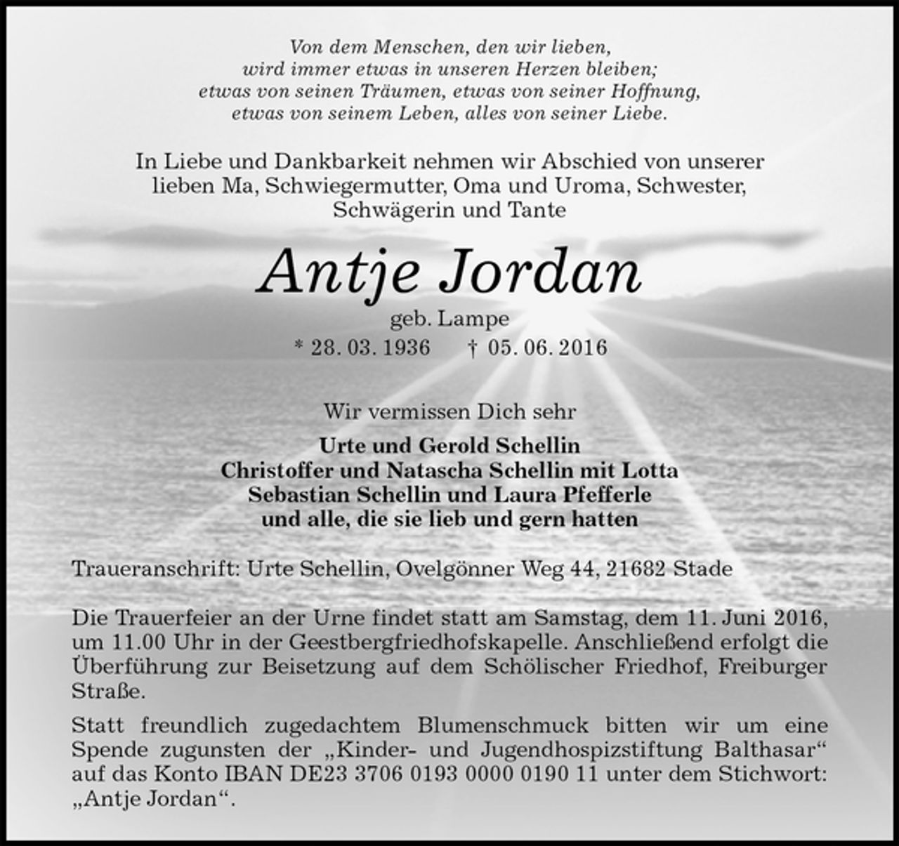 <p>Von dem Menschen, den wir lieben,<br />wird immer etwas in unseren Herzen bleiben;<br />etwas von seinen Träumen, etwas von seiner Hoffnung,<br />etwas von seinem Leben, alles von seiner Liebe.<br />In Liebe und Dankbarkeit nehmen wir Abschied von unserer<br />lieben Ma, Schwiegermutter, Oma und Uroma, Schwester,<br />Schwägerin und Tante<br />Antje Jordan<br />geb. Lampe<br />* 28. 03. 1936 † 05. 06. 2016<br />Wir vermissen Dich sehr<br />Urte und Gerold Schellin<br />Christoffer und Natascha Schellin mit Lotta<br />Sebastian Schellin und Laura Pfefferle<br />und alle, die sie lieb und gern hatten<br />Traueranschrift: Urte Schellin, Ovelgönner Weg 44, 21682 Stade</p>
<p>Die Trauerfeier an der Urne findet statt am Samstag, dem 11. Juni 2016, um 11.00 Uhr in der Geestbergfriedhofskapelle. Anschließend erfolgt die Überführung zur Beisetzung auf dem Schölischer Friedhof, Freiburger Straße.<br />Statt freundlich zugedachtem Blumenschmuck bitten wir um eine<br />Spende zugunsten der „Kinder- und Jugendhospizstiftung Balthasar“ auf das Konto IBAN DE23 3706 0193 0000 0190 11 unter dem Stichwort: „Antje Jordan“.</p>