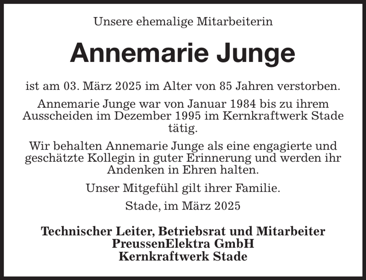 <p>Unsere ehemalige Mitarbeiterin<br />Annemarie Junge<br />ist am 03. März 2025 im Alter von 85 Jahren verstorben.<br />Annemarie Junge war von Januar 1984 bis zu ihrem<br />Ausscheiden im Dezember 1995 im Kernkraftwerk Stade tätig.<br />Wir behalten Annemarie Junge als eine engagierte und geschätzte Kollegin in guter Erinnerung und werden ihr Andenken in Ehren halten.<br />Unser Mitgefühl gilt ihrer Familie.<br />Stade, im März 2025<br />Technischer Leiter, Betriebsrat und Mitarbeiter<br />PreussenElektra GmbH<br />Kernkraftwerk Stade</p>