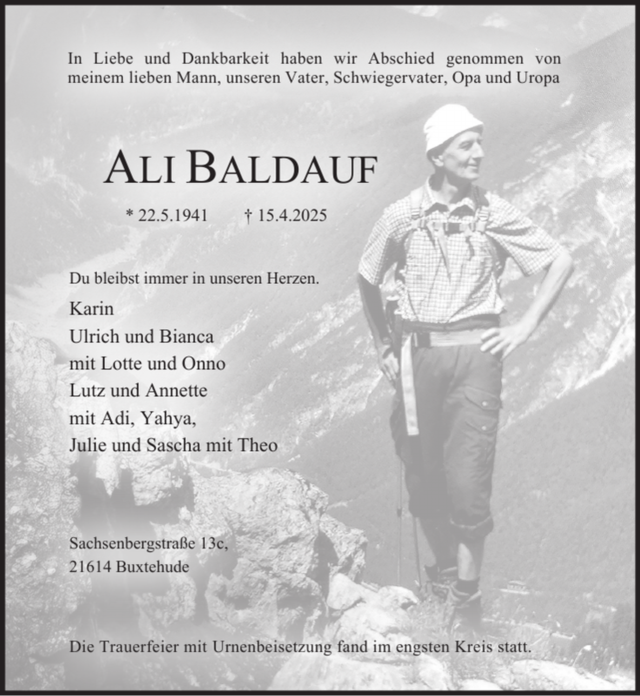 <p>In Liebe und Dankbarkeit haben wir Abschied genommen von<br />meinem lieben Mann, unseren Vater, Schwiegervater, Opa und Uropa<br />ALI BALDAUF<br />* 22. 5. 1941 † 15. 4. 2025<br />Du bleibst immer in unseren Herzen.<br />Karin<br />Ulrich und Bianca<br />mit Lotte und Onno<br />Lutz und Annette<br />mit Adi, Yahya,<br />Julie und Sascha mit Theo<br />Sachsenbergstraße 13c,<br />21614 Buxtehude<br />Die Trauerfeier mit Urnenbeisetzung fand im engsten Kreis statt.</p>