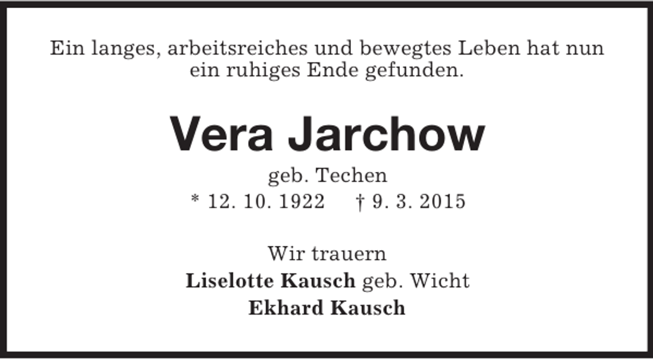 <p>Ein langes, arbeitsreiches und bewegtes Leben hat nun ein ruhiges Ende gefunden.<br />Vera Jarchow<br />geb. Techen<br />* 12. 10. 1922 † 9. 3. 2015<br />Wir trauern<br />Liselotte Kausch geb. Wicht<br />Ekhard Kausch</p>