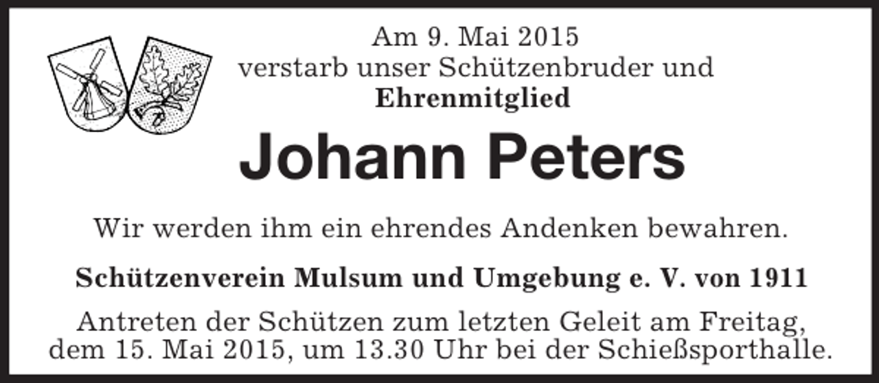 <p>Am 9. Mai 2015<br />verstarb unser Schützenbruder und<br />Ehrenmitglied<br />Johann Peters<br />Wir werden ihm ein ehrendes Andenken bewahren.<br />Schützenverein Mulsum und Umgebung e. V. von 1911<br />Antreten der Schützen zum letzten Geleit am Freitag,<br />dem 15. Mai 2015, um 13.30 Uhr bei der Schießsporthalle.</p>