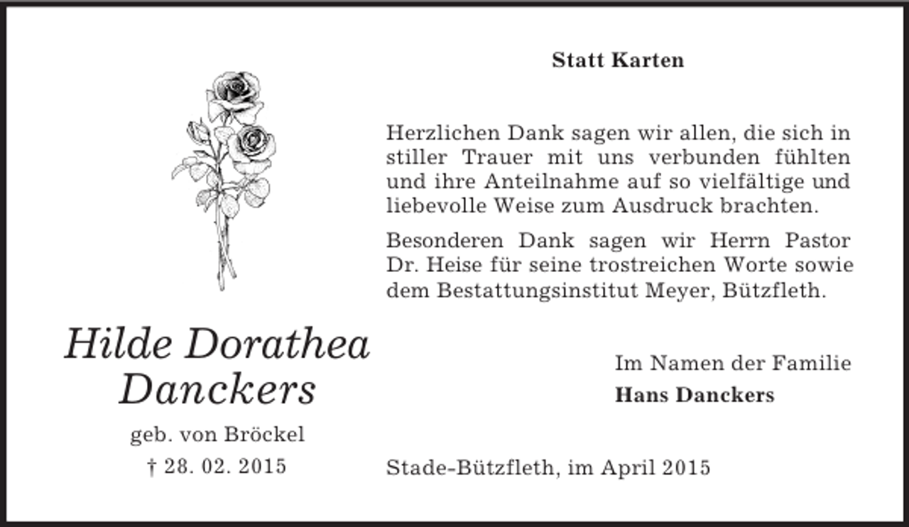 <p>Hilde Dorathea Danckers<br />geb. von Bröckel<br />† 28. 02. 2015<br />Statt Karten<br />Herzlichen Dank sagen wir allen, die sich in stiller Trauer mit uns verbunden fühlten und ihre Anteilnahme auf so vielfältige und liebevolle Weise zum Ausdruck brachten.<br />Besonderen Dank sagen wir Herrn Pastor<br />Dr. Heise für seine trostreichen Worte sowie dem Bestattungsinstitut Meyer, Bützfleth.<br />Im Namen der Familie<br />Hans Danckers<br />Stade-Bützfleth, im April 2015</p>