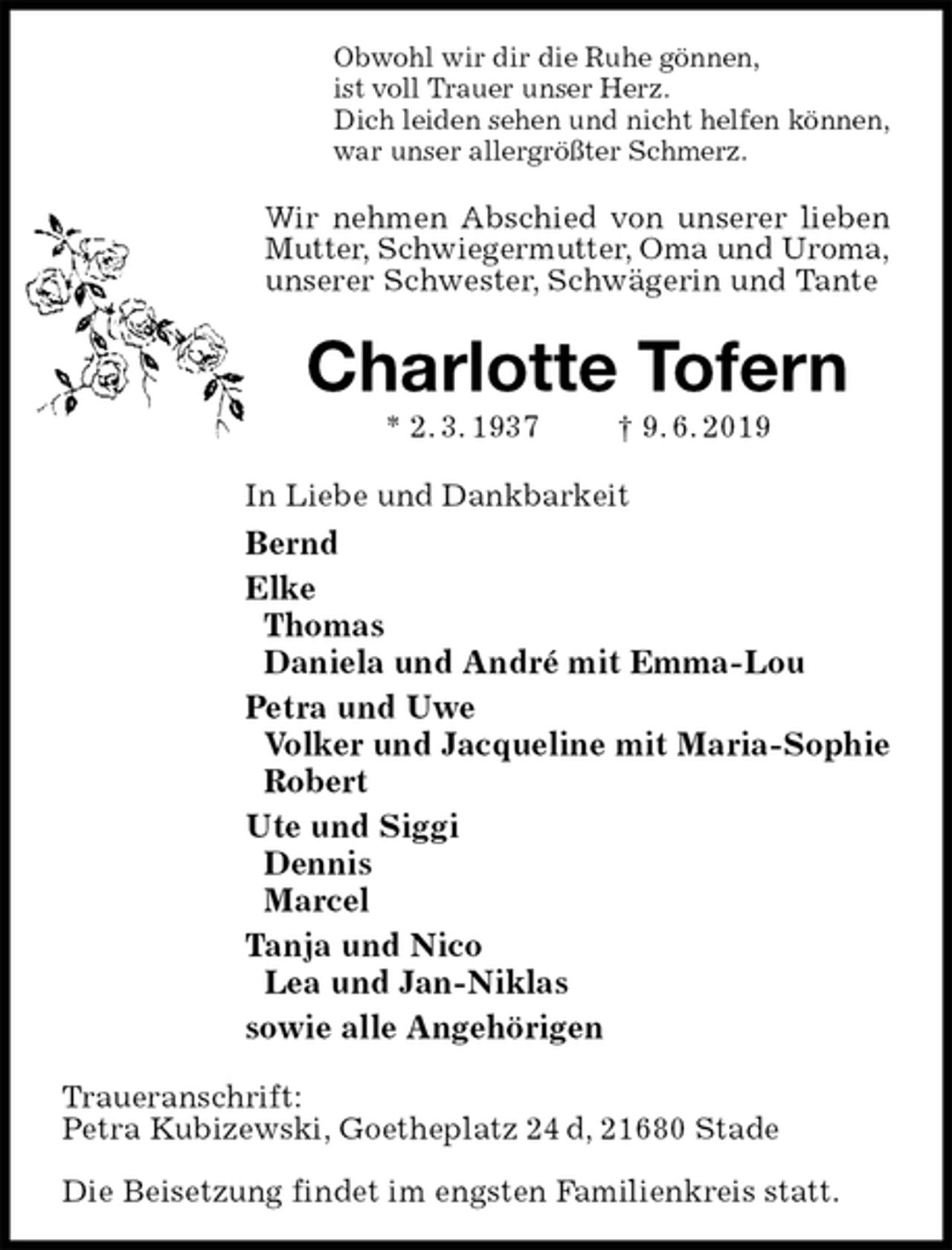 <p>Obwohl wir dir die Ruhe gönnen,<br />ist voll Trauer unser Herz.<br />Dich leiden sehen und nicht helfen können,<br />war unser allergrößter Schmerz.<br />Wir nehmen Abschied von unserer lieben Mutter, Schwiegermutter, Oma und Uroma,<br />unserer Schwester, Schwägerin und Tante<br />Charlotte Tofern<br />* 2. 3. 1937 † 9. 6. 2019<br />In Liebe und Dankbarkeit<br />Bernd<br />Elke<br />Thomas<br />Daniela und André mit Emma-Lou<br />Petra und Uwe<br />Volker und Jacqueline mit Maria-Sophie<br />Robert<br />Ute und Siggi<br />Dennis<br />Marcel<br />Tanja und Nico<br />Lea und Jan-Niklas<br />sowie alle Angehörigen<br />Traueranschrift:<br />Petra Kubizewski, Goetheplatz 24 d, 21680 Stade</p><p>Die Beisetzung findet im engsten Familienkreis statt.</p>