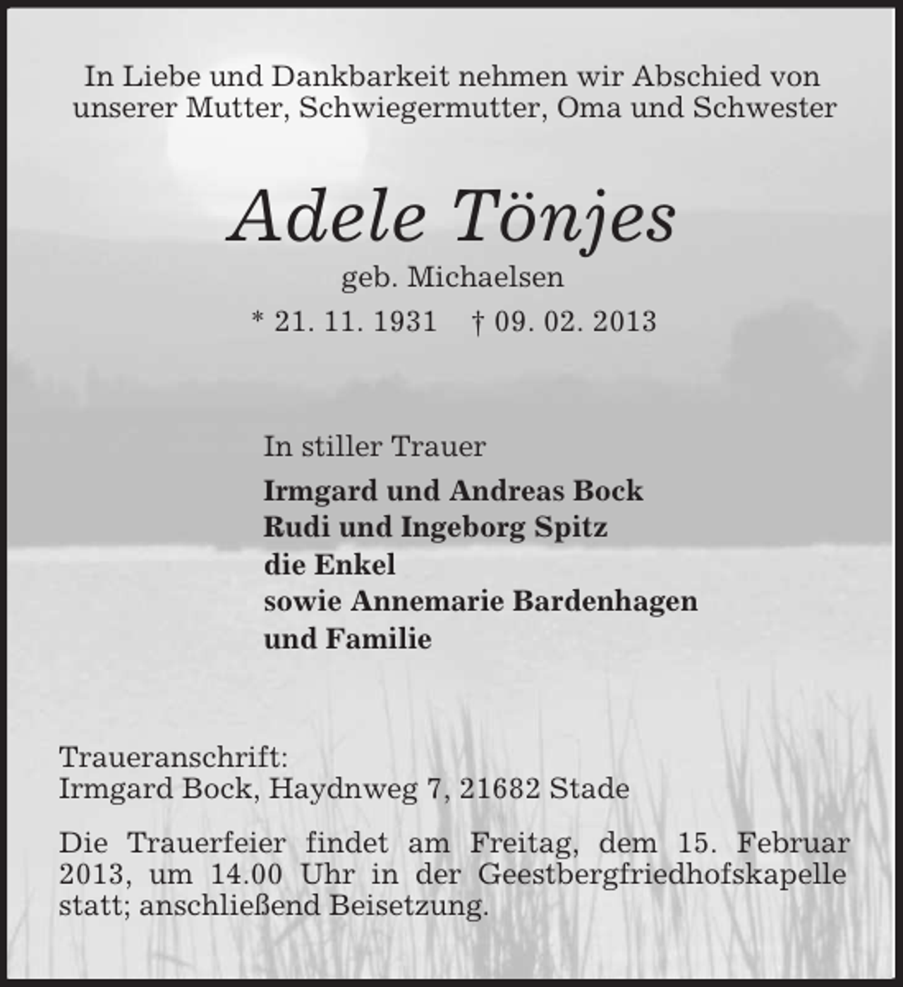 <p>In Liebe und Dankbarkeit nehmen wir Abschied von<br />unserer Mutter, Schwiegermutter, Oma und Schwester</p>
<p>Adele Tönjes<br />geb. Michaelsen<br />* 21. 11. 1931 † 09. 02. 2013</p>
<p>In stiller Trauer<br />Irmgard und Andreas Bock<br />Rudi und Ingeborg Spitz<br />die Enkel<br />sowie Annemarie Bardenhagen<br />und Familie</p>
<p>Traueranschrift:<br />Irmgard Bock, Haydnweg 7, 21682 Stade<br />Die Trauerfeier findet am Freitag, dem 15. Februar<br />2013, um 14.00 Uhr in der Geestbergfriedhofskapelle<br />statt; anschließend Beisetzung.</p>