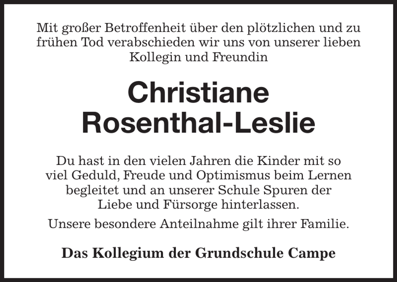 <p>Mit großer Betroffenheit über den plötzlichen und zu frühen Tod verabschieden wir uns von unserer lieben Kollegin und Freundin<br />Christiane<br />Rosenthal-Leslie<br />Du hast in den vielen Jahren die Kinder mit so<br />viel Geduld, Freude und Optimismus beim Lernen<br />begleitet und an unserer Schule Spuren der<br />Liebe und Fürsorge hinterlassen.<br />Unsere besondere Anteilnahme gilt ihrer Familie.<br />Das Kollegium der Grundschule Campe</p>