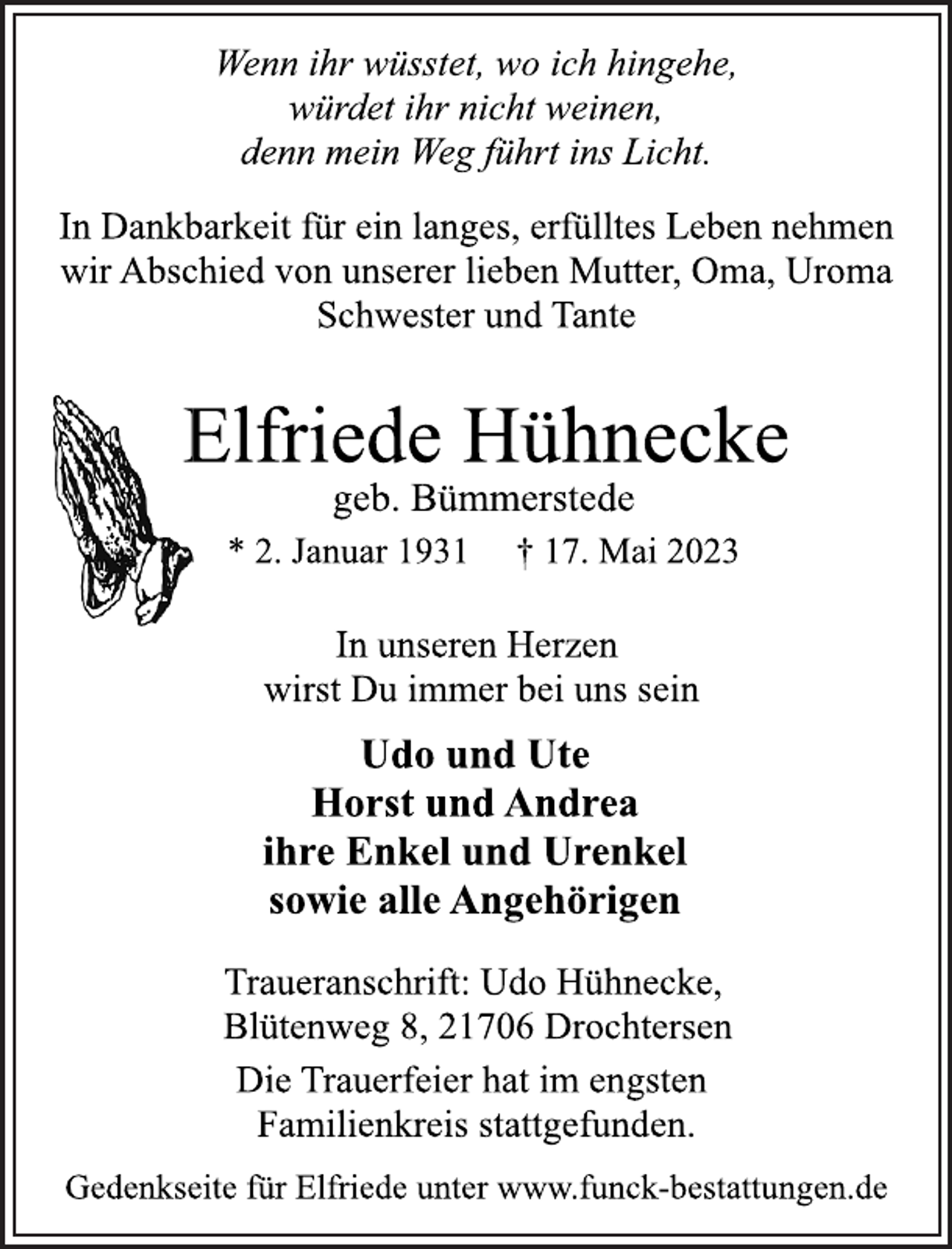 <p>Wenn ihr wüsstet, wo ich hingehe,<br />würdet ihr nicht weinen,<br />denn mein Weg führt ins Licht.<br />In Dankbarkeit für ein langes, erfülltes Leben nehmen<br />wir Abschied von unserer lieben Mutter, Oma, Uroma<br />Schwester und Tante<br />Elfriede Hühnecke<br />geb. Bümmerstede<br />* 2. Januar 1931 † 17. Mai 2023<br />In unseren Herzen wirst Du immer bei uns sein<br />Udo und Ute<br />Horst und Andrea<br />ihre Enkel und Urenkel<br />sowie alle Angehörigen<br />Die Trauerfeier hat im engsten<br />Familienkreis stattgefunden.<br />Gedenkseite für Elfriede unter www.funck-bestattungen.de</p>