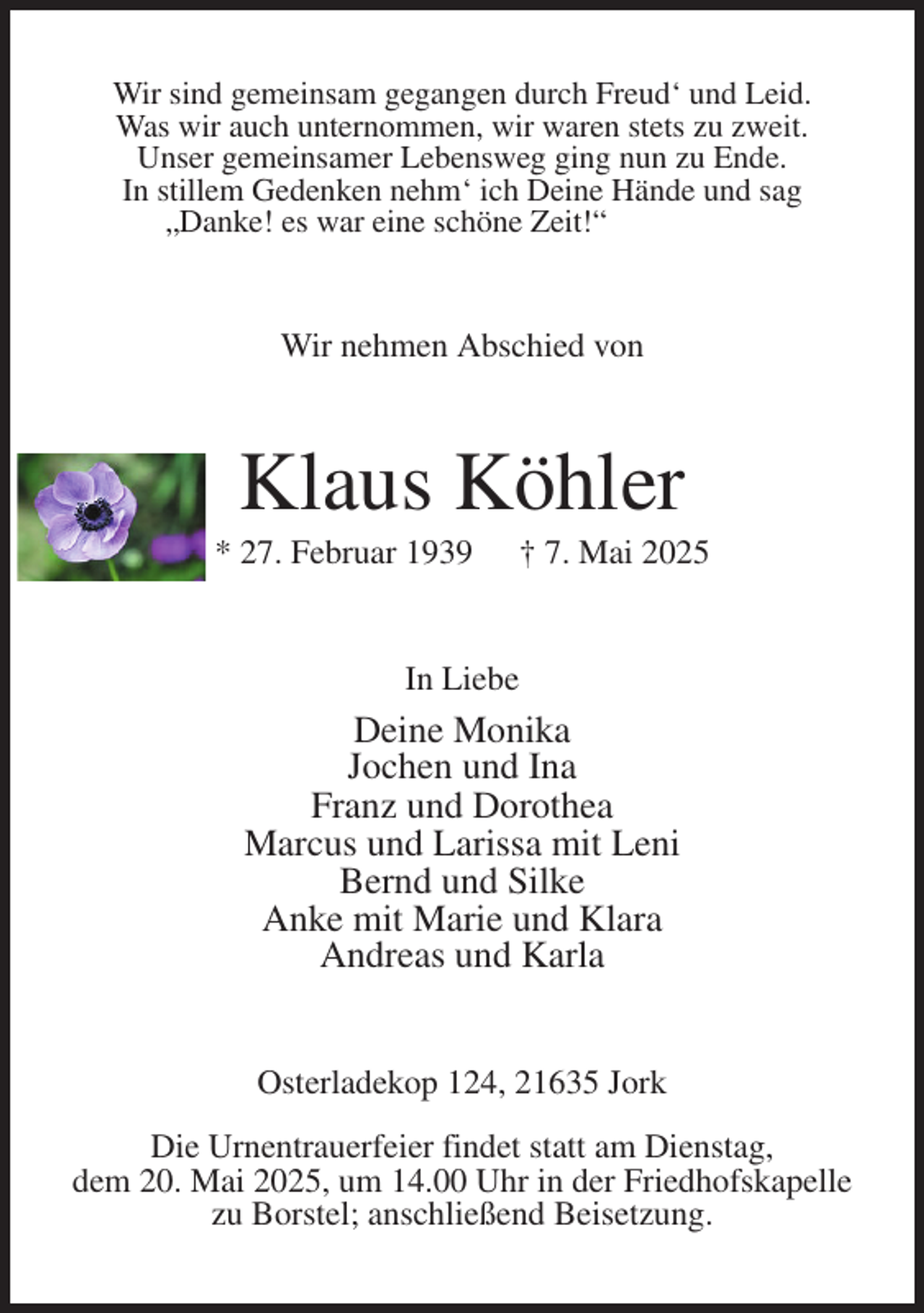 <p>Wir sind gemeinsam gegangen durch Freud' und Leid.<br />Was wir auch unternommen, wir waren stets zu zweit.<br />Unser gemeinsamer Lebensweg ging nun zu Ende.<br />In stillem Gedenken nehm' ich Deine Hände und sag<br />„Danke! es war eine schöne Zeit!“<br />Wir nehmen Abschied von<br />Klaus Köhler<br />* 27. Februar 1939 † 7. Mai 2025<br />In Liebe<br />Deine Monika<br />Jochen und Ina<br />Franz und Dorothea<br />Marcus und Larissa mit Leni<br />Bernd und Silke<br />Anke mit Marie und Klara<br />Andreas und Karla<br />Osterladekop 124, 21635 Jork</p><p>Die Urnentrauerfeier findet statt am Dienstag,<br />dem 20. Mai 2025, um 14.00 Uhr in der Friedhofskapelle<br />zu Borstel; anschließend Beisetzung.</p>