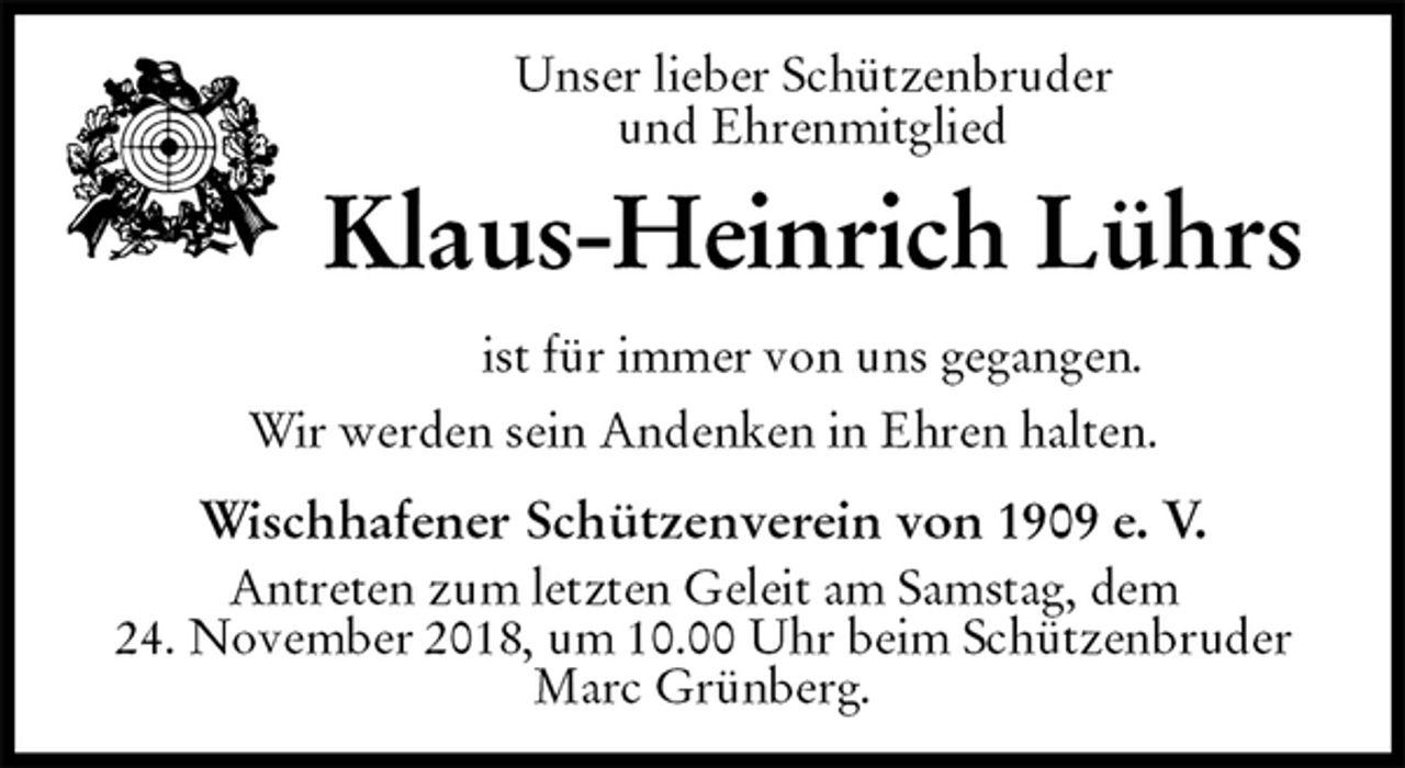 <p>Unser lieber Schützenbruder<br />und Ehrenmitglied<br />Klaus-Heinrich Lührs<br />ist für immer von uns gegangen.</p>
<p>Wir werden sein Andenken in Ehren halten.</p>
<p>Wischhafener Schützenverein von 1909 e. V.<br />Antreten zum letzten Geleit am Samstag, dem<br />24. November 2018, um 10.00 Uhr beim Schützenbruder Marc Grünberg.</p>