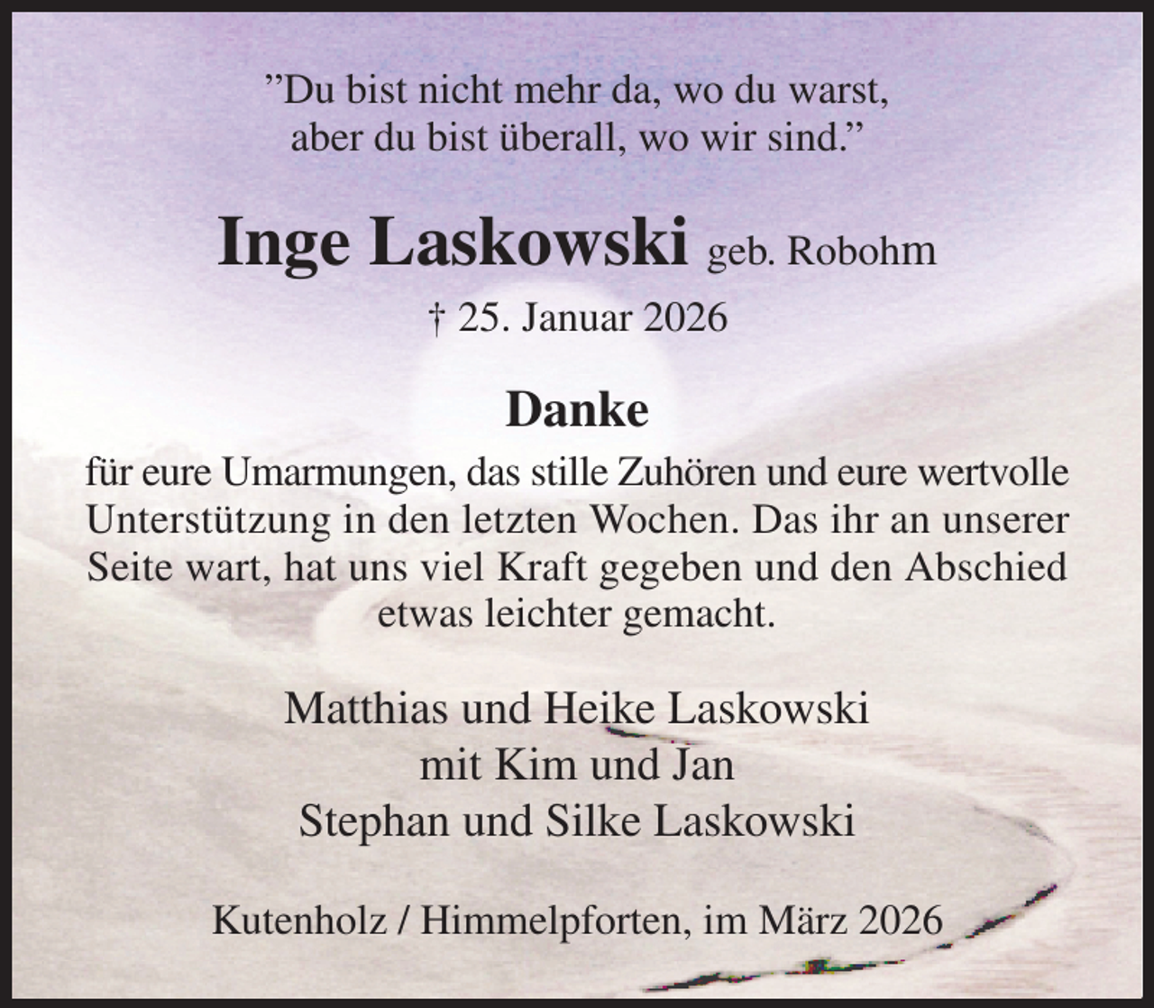 <p>”Du bist nicht mehr da, wo du warst,<br />aber du bist überall, wo wir sind.”<br />Inge Laskowski geb. Robohm<br />† 25. Januar 2026<br />Danke<br />für eure Umarmungen, das stille Zuhören und eure wertvolle Unterstützung in den letzten Wochen. Das ihr an unserer Seite wart, hat uns viel Kraft gegeben und den Abschied etwas leichter gemacht.<br />Matthias und Heike Laskowski<br />mit Kim und Jan<br />Stephan und Silke Laskowski<br />Kutenholz / Himmelpforten, im März 2026</p>