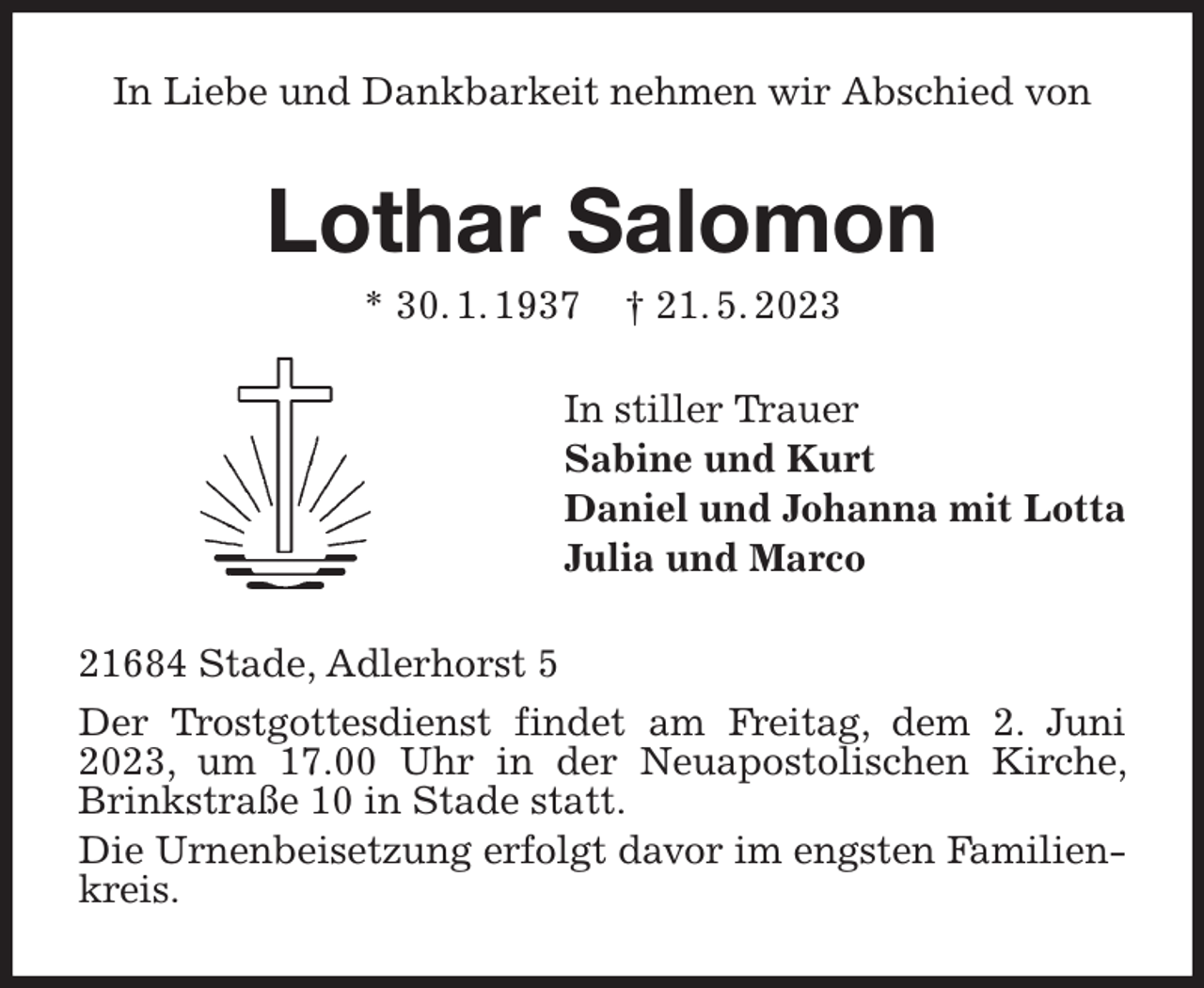 <p>In Liebe und Dankbarkeit nehmen wir Abschied von<br />Lothar Salomon<br />* 30. 1. 1937 † 21. 5. 2023<br />In stiller Trauer<br />Sabine und Kurt<br />Daniel und Johanna mit Lotta<br />Julia und Marco<br />21684 Stade, Adlerhorst 5<br />Der Trostgottesdienst findet am Freitag, dem 2. Juni 2023, um 17.00 Uhr in der Neuapostolischen Kirche, Brinkstraße 10 in Stade statt.<br />Die Urnenbeisetzung erfolgt davor im engsten Familienkreis.</p>