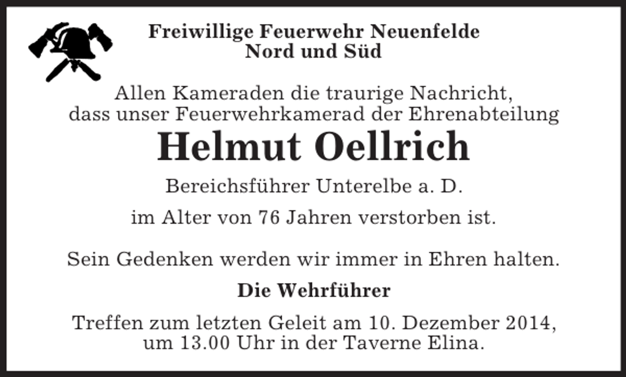 <p>Freiwillige Feuerwehr Neuenfelde<br />Nord und Süd</p><p>Allen Kameraden die traurige Nachricht,<br />dass unser Feuerwehrkamerad der Ehrenabteilung<br />Helmut Oellrich<br />Bereichsführer Unterelbe a. D.<br />im Alter von 76 Jahren verstorben ist.</p><p>Sein Gedenken werden wir immer in Ehren halten.<br />Die Wehrführer<br />Treffen zum letzten Geleit am 10. Dezember 2014,<br />um 13.00 Uhr in der Taverne Elina.</p>