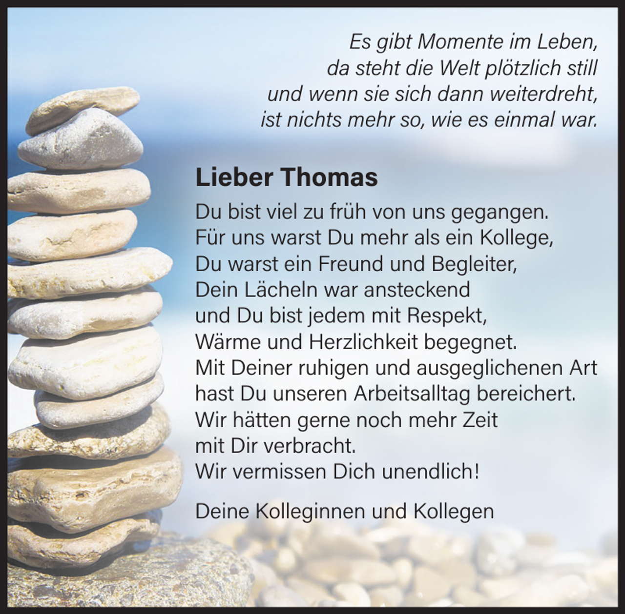 <p>Es gibt Momente im Leben,<br />da steht die Welt plötzlich still<br />und wenn sie sich dann weiterdreht,<br />ist nichts mehr so, wie es einmal war.</p><p>Lieber Thomas<br />Du bist viel zu früh von uns gegangen.<br />Für uns warst Du mehr als ein Kollege,<br />Du warst ein Freund und Begleiter,<br />Dein Lächeln war ansteckend<br />und Du bist jedem mit Respekt,<br />Wärme und Herzlichkeit begegnet.<br />Mit Deiner ruhigen und ausgeglichenen Art<br />hast Du unseren Arbeitsalltag bereichert.<br />Wir hätten gerne noch mehr Zeit mit Dir verbracht.<br />Wir vermissen Dich unendlich!<br />Deine Kolleginnen und Kollegen</p>