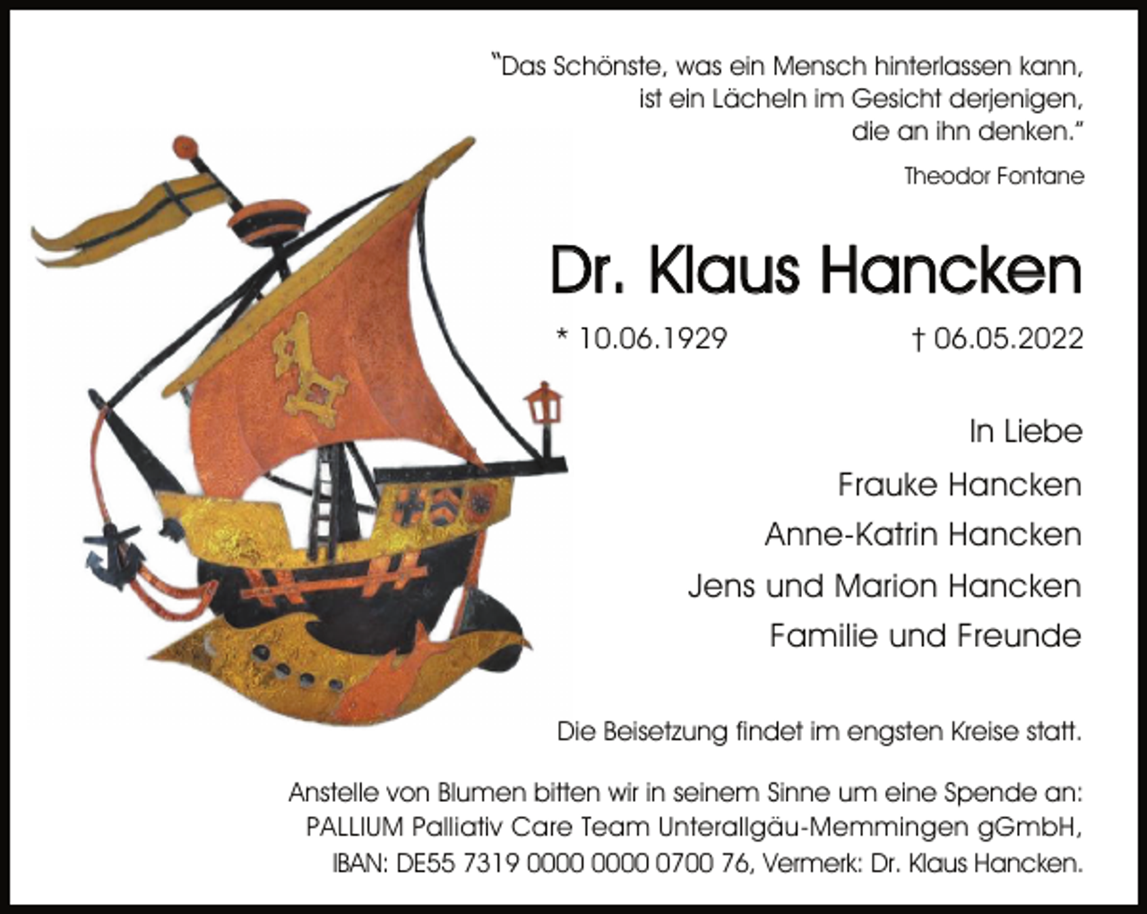 <p>“Das Schönste, was ein Mensch hinterlassen kann,<br />ist ein Lächeln im Gesicht derjenigen,<br />die an ihn denken.”<br />Theodor Fontane<br />Dr. Klaus Hancken<br />* 10.06.1929 † 06.05.2022<br />In Liebe<br />Frauke Hancken<br />Anne-Katrin Hancken<br />Jens und Marion Hancken<br />Familie und Freunde<br />Die Beisetzung findet im engsten Kreise statt.<br />Anstelle von Blumen bitten wir in seinem Sinne um eine Spende an:<br />PALLIUM Palliativ Care Team Unterallgäu-Memmingen gGmbH,<br />IBAN: DE55 7319 0000 0000 0700 76, Vermerk: Dr. Klaus Hancken.</p>