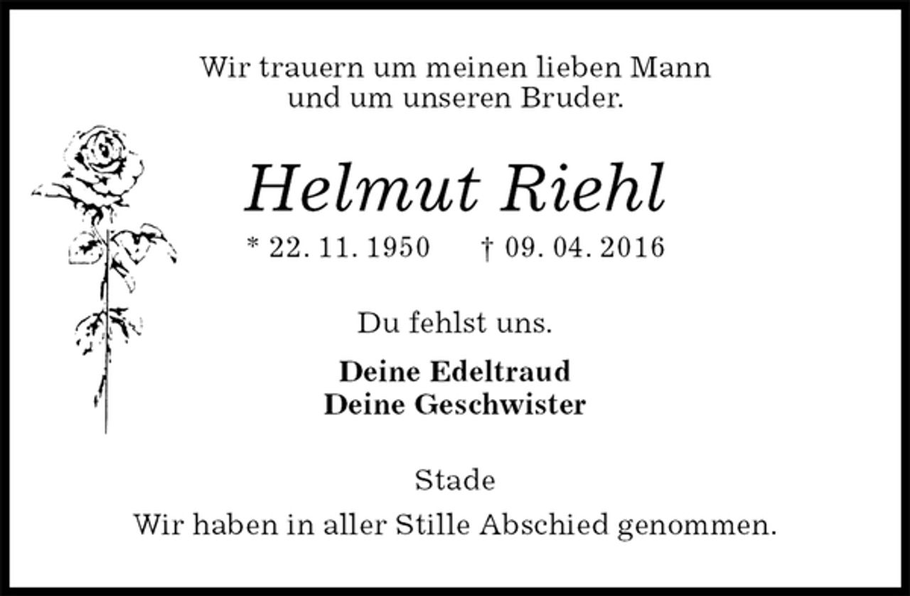 <p>Wir trauern um meinen lieben Mann<br />und um unseren Bruder.<br />Helmut Riehl<br />* 22. 11. 1950 † 09. 04. 2016<br />Du fehlst uns.<br />Deine Edeltraud<br />Deine Geschwister<br />Stade<br />Wir haben in aller Stille Abschied genommen.</p>