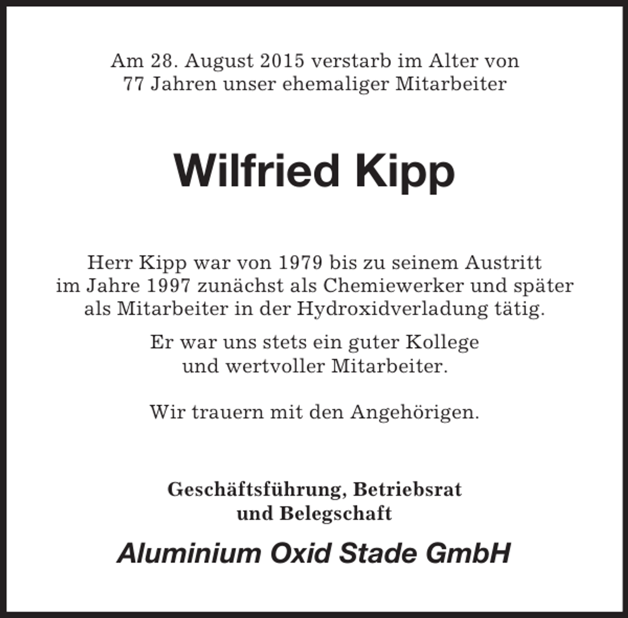 <p>Am 28. August 2015 verstarb im Alter von<br />77 Jahren unser ehemaliger Mitarbeiter<br />Wilfried Kipp<br />Herr Kipp war von 1979 bis zu seinem Austritt<br />im Jahre 1997 zunächst als Chemiewerker und später als Mitarbeiter in der Hydroxidverladung tätig.<br />Er war uns stets ein guter Kollege<br />und wertvoller Mitarbeiter.</p><p>Wir trauern mit den Angehörigen.<br />Geschäftsführung, Betriebsrat<br />und Belegschaft<br />Aluminium Oxid Stade GmbH</p>