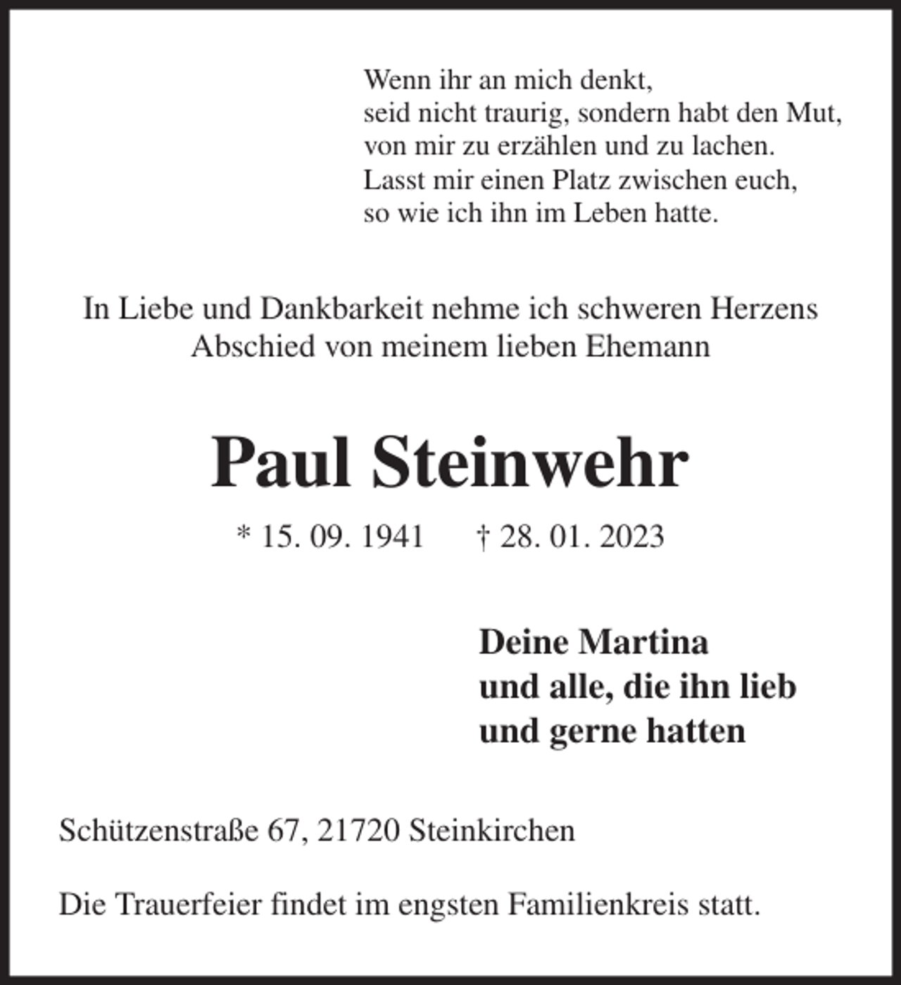 <p>Wenn ihr an mich denkt,<br />seid nicht traurig, sondern habt den Mut,<br />von mir zu erzählen und zu lachen.<br />Lasst mir einen Platz zwischen euch,<br />so wie ich ihn im Leben hatte.<br />In Liebe und Dankbarkeit nehme ich schweren Herzens Abschied von meinem lieben Ehemann<br />Paul Steinwehr<br />* 15. 09. 1941 † 28. 01. 2023<br />Deine Martina<br />und alle, die ihn lieb<br />und gerne hatten<br />Schützenstraße 67, 21720 Steinkirchen</p><p>Die Trauerfeier findet im engsten Familienkreis statt.</p>