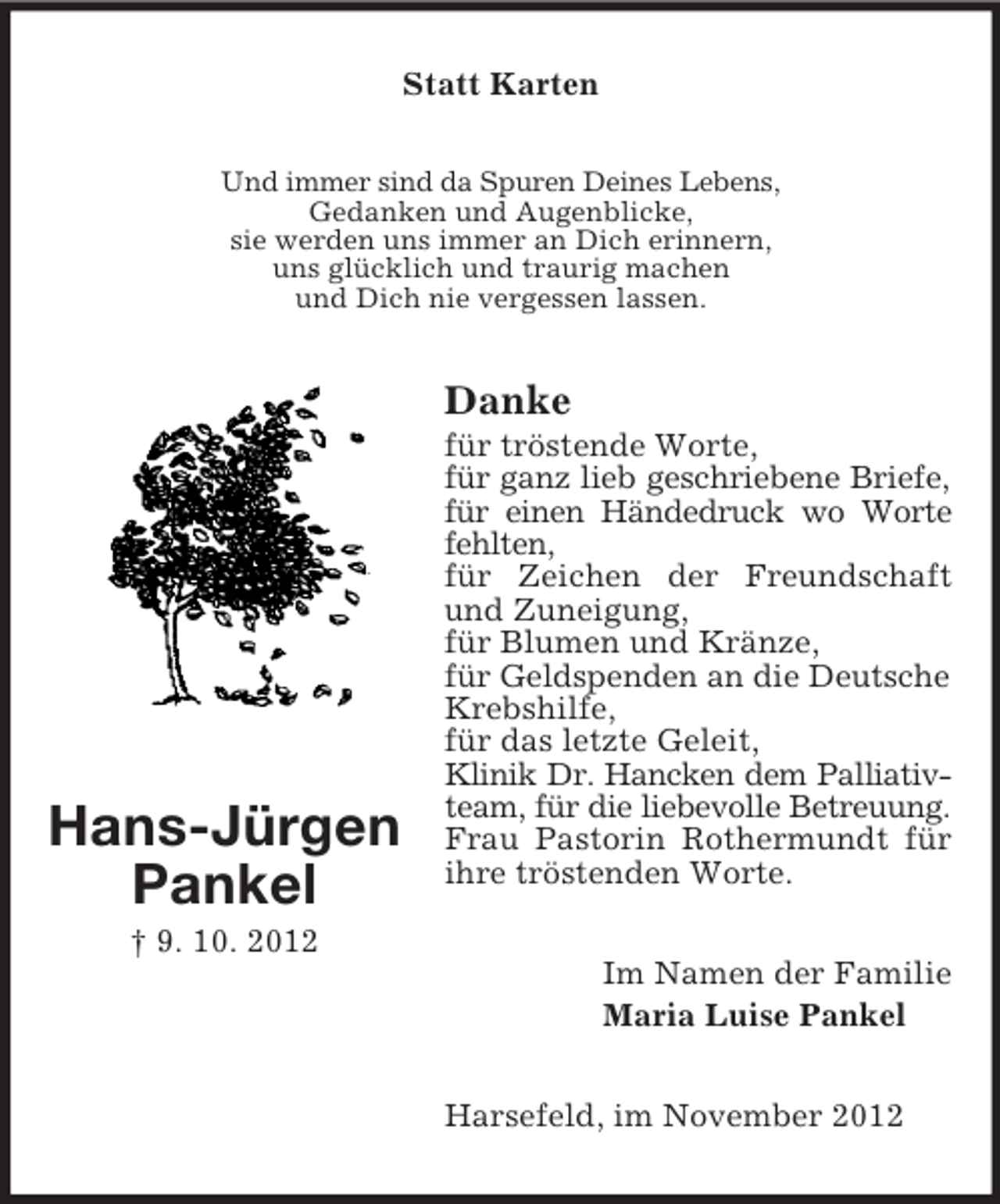 <p>Statt Karten<br />Und immer sind da Spuren Deines Lebens,<br />Gedanken und Augenblicke,<br />sie werden uns immer an Dich erinnern,<br />uns glücklich und traurig machen<br />und Dich nie vergessen lassen.</p><p>Danke</p><p>Hans-Jürgen<br />Pankel</p><p>für tröstende Worte,<br />für ganz lieb geschriebene Briefe,<br />für einen Händedruck wo Worte<br />fehlten,<br />für Zeichen der Freundschaft<br />und Zuneigung,<br />für Blumen und Kränze,<br />für Geldspenden an die Deutsche<br />Krebshilfe,<br />für das letzte Geleit,<br />Klinik Dr. Hancken dem Palliativteam, für die liebevolle Betreuung.<br />Frau Pastorin Rothermundt für<br />ihre tröstenden Worte.</p><p>† 9. 10. 2012<br />Im Namen der Familie<br />Maria Luise Pankel<br />Harsefeld, im November 2012</p>