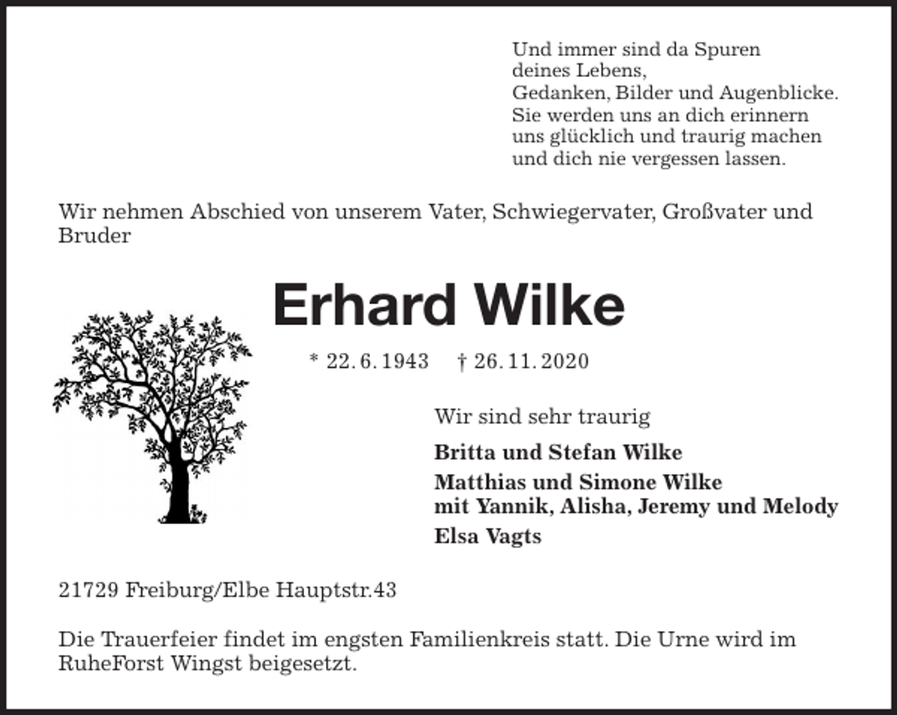 <p>Und immer sind da Spuren<br />deines Lebens,<br />Gedanken, Bilder und Augenblicke.<br />Sie werden uns an dich erinnern<br />uns glücklich und traurig machen<br />und dich nie vergessen lassen.<br />Wir nehmen Abschied von unserem Vater, Schwiegervater, Großvater und Bruder<br />Erhard Wilke<br />* 22. 6. 1943 † 26. 11. 2020<br />Wir sind sehr traurig<br />Britta und Stefan Wilke<br />Matthias und Simone Wilke<br />mit Yannik, Alisha, Jeremy und Melody<br />Elsa Vagts<br />21729 Freiburg/Elbe Hauptstr.43</p>
<p>Die Trauerfeier findet im engsten Familienkreis statt. Die Urne wird im RuheForst Wingst beigesetzt.</p>