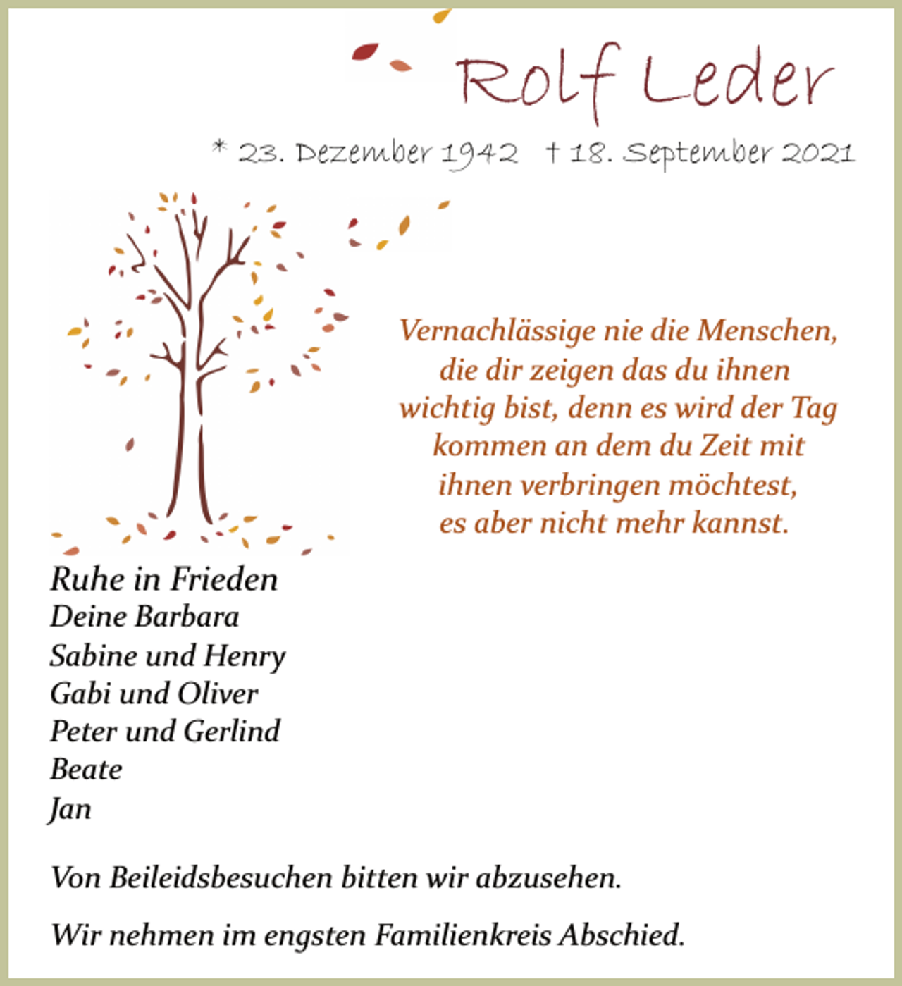 <p>Rolf Leder<br />* 23. Dezember 1942 † 18. September 2021<br />Vernachlässige nie die Menschen,<br />die dir zeigen das du ihnen<br />wichtig bist, denn es wird der Tag<br />kommen an dem du Zeit mit<br />ihnen verbringen möchtest,<br />es aber nicht mehr kannst.<br />Ruhe in Frieden<br />Deine Barbara<br />Sabine und Henry<br />Gabi und Oliver<br />Peter und Gerlind<br />Beate<br />Jan<br />Von Beileidsbesuchen bitten wir abzusehen.<br />Wir nehmen im engsten Familienkreis Abschied.</p>