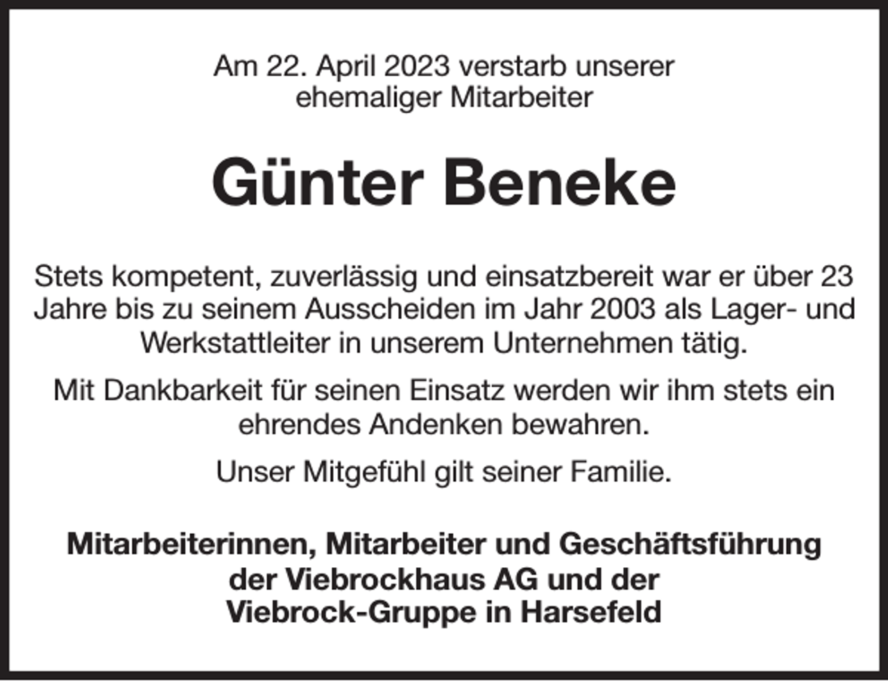 <p>Am 22. April 2023 verstarb unserer<br />ehemaliger Mitarbeiter<br />Günter Beneke<br />Stets kompetent, zuverlässig und einsatzbereit war er über 23 Jahre bis zu seinem Ausscheiden im Jahr 2003 als Lager- und Werkstattleiter in unserem Unternehmen tätig.<br />Mit Dankbarkeit für seinen Einsatz werden wir ihm stets ein ehrendes Andenken bewahren.<br />Unser Mitgefühl gilt seiner Familie.<br />Mitarbeiterinnen, Mitarbeiter und Geschäftsführung<br />der Viebrockhaus AG und der<br />Viebrock-Gruppe in Harsefeld</p>