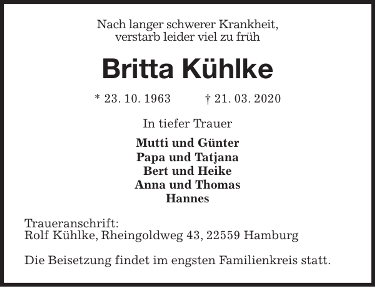 <p>Nach langer schwerer Krankheit,<br />verstarb leider viel zu früh<br />Britta Kühlke<br />* 23. 10. 1963 † 21. 03. 2020<br />In tiefer Trauer<br />Mutti und Günter<br />Papa und Tatjana<br />Bert und Heike<br />Anna und Thomas<br />Hannes<br />Traueranschrift:<br />Rolf Kühlke, Rheingoldweg 43, 22559 Hamburg</p>
<p>Die Beisetzung findet im engsten Familienkreis statt.</p>