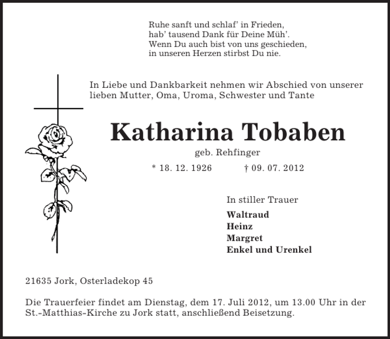 <p>Ruhe sanft und schlaf’ in Frieden,<br />hab’ tausend Dank für Deine Müh’.<br />Wenn Du auch bist von uns geschieden,<br />in unseren Herzen stirbst Du nie.<br />In Liebe und Dankbarkeit nehmen wir Abschied von unserer lieben Mutter, Oma, Uroma, Schwester und Tante<br />Katharina Tobaben<br />geb. Rehfinger<br />* 18. 12. 1926 † 09. 07. 2012<br />In stiller Trauer<br />Waltraud<br />Heinz<br />Margret<br />Enkel und Urenkel<br />21635 Jork, Osterladekop 45</p><p>Die Trauerfeier findet am Dienstag, dem 17. Juli 2012, um 13.00 Uhr in der St.-Matthias-Kirche zu Jork statt, anschließend Beisetzung.</p>