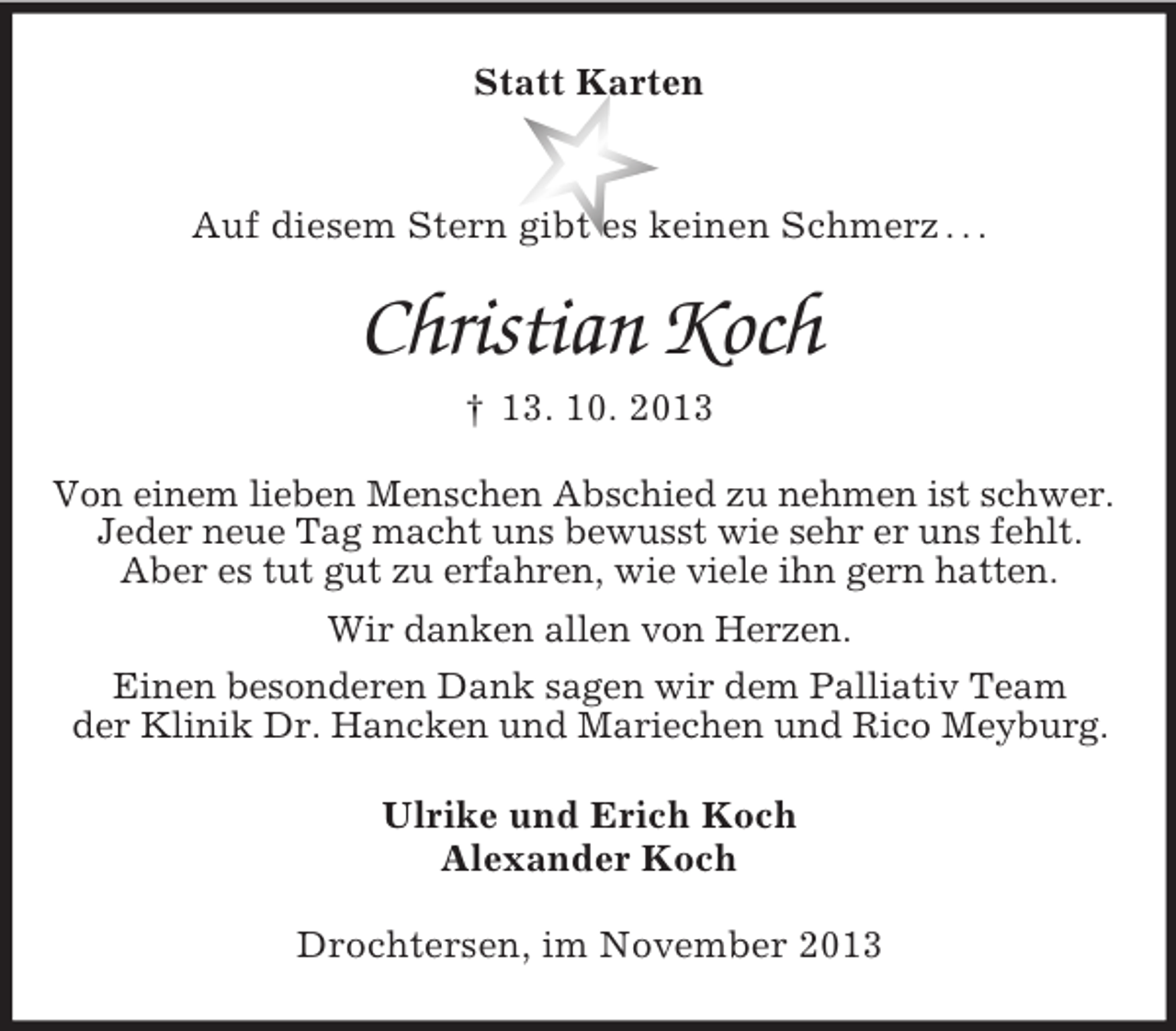 <p>Statt Karten</p><p>Auf diesem Stern gibt es keinen Schmerz . . .</p><p>Christian Koch<br />† 13. 10. 2013<br />Von einem lieben Menschen Abschied zu nehmen ist schwer.<br />Jeder neue Tag macht uns bewusst wie sehr er uns fehlt.<br />Aber es tut gut zu erfahren, wie viele ihn gern hatten.<br />Wir danken allen von Herzen.<br />Einen besonderen Dank sagen wir dem Palliativ Team<br />der Klinik Dr. Hancken und Mariechen und Rico Meyburg.<br />Ulrike und Erich Koch<br />Alexander Koch<br />Drochtersen, im November 2013</p>