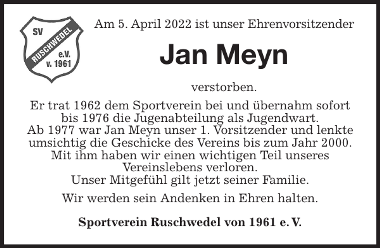 <p>Am 5. April 2022 ist unser Ehrenvorsitzender<br />Jan Meyn<br />verstorben.<br />Er trat 1962 dem Sportverein bei und übernahm sofort bis 1976 die Jugenabteilung als Jugendwart.<br />Ab 1977 war Jan Meyn unser 1. Vorsitzender und lenkte umsichtig die Geschicke des Vereins bis zum Jahr 2000. Mit ihm haben wir einen wichtigen Teil unseres<br />Vereinslebens verloren.<br />Unser Mitgefühl gilt jetzt seiner Familie.<br />Wir werden sein Andenken in Ehren halten.<br />Sportverein Ruschwedel von 1961 e. V.</p>